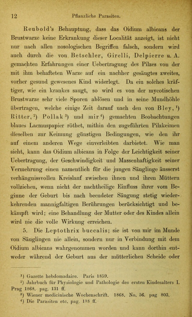 Reubold’s Behauptung, dass das Oidium albicans der Brustwarze keine Erkrankung dieser Localität anzeigt, ist nicht nur nach allen nosologischen BegrifiFen falsch, sondern wird auch durch die von Betschier, Girelli, Delpierre u. A. gemachten Erfahrungen einer Üebertragung des Pilzes von der mit ihm behafteten Warze auf ein nachher gesäugtes zweites, vorher gesund gewesenes Kind widerlegt. Da ein solches kräf- tiger, wie ein krankes saugt, so wird es von der mycotischen Brustwarze sehr viele Sporen ablösen und in seine Mundhöhle übertragen, welche einige Zeit darauf nach den von Bley,') Ritter,^) Pollak und mir^) gemachten Beobachtimgen blaues Lacmuspapier röthet, mithin den zugeführten Pilzkeimen dieselben zur Keimling günstigen Bedingungen, wie den ihr auf einem anderen Wege einverleibten darbietet. Wie man sieht, kann das Oidium albicans in Folge der Leichtigkeit seiner Üebertragung, der Geschwindigkeit und Massenhaftigkeit seiner Vermehrung einen namentlich für die jungen Säuglinge äusserst vei’hängnissvollen Kreislauf zwischen ihnen und ihren Müttern vollziehen, wenn nicht der nachtheilige Einfluss ihrer vom Be- ginne der Geburt bis nach beendeter Säugling stetig wieder- kehrenden mannigfaltigen Berührungen berücksichtigt und be- kämpft wird; eine Behandlung der Mutter oder des Kindes allein wird nie die volle Wirkung erreichen. 5. Die Leptothrix buccalis; sie ist von mir im Munde von Säuglingen nie allein, sondern nur in Verbhidung mit dem Oidium albicans wahrgenommen worden und kann dorthin ent- weder während der Geburt aus der mütterlichen Scheide oder Gazette hebdomadaire. Paris 1859. Jahrbuch für Physiologie und Pathologie des ersten Kindesalters I. Prag 1868. pag. 131 ff. Wiener medicinische Wochenschrift. 1868. No. 56. pag 803, ■*) Die Parasiten etc. pag. H8 ff.