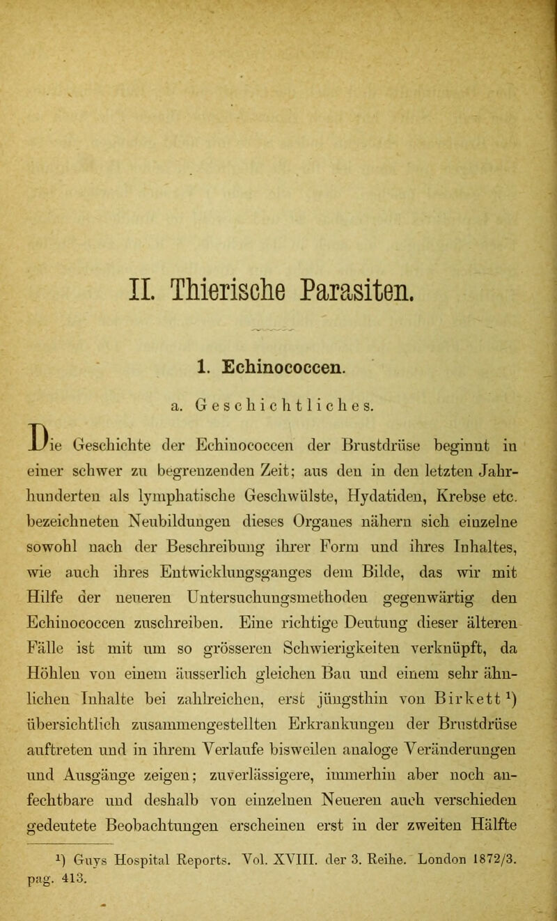 II. TMerische Parasiten. 1. Echinococcen. a. Geschichtliches. Die Geschichte der Echinococcen der Brustdrüse beginnt in einer schwer zn begrenzenden Zeit; aus den in den letzten Jahr- hunderten als lymphatische Geschwülste, Hydatideu, Krebse etc. bezeichneten Neubildungen dieses Organes nähern sich einzelne sowohl nach der Beschreibung ihrer Form und ihres Inhaltes, wie auch ihres Entwicklungsganges dem Bilde, das wir mit Hilfe der neueren üntersuchnngsmethoden gegenwärtig den Echinococcen zuschreiben. Eine richtige Deutung dieser älteren Fälle ist mit um so grösseren Schwierigkeiten verknüpft, da Höhlen von einem äusserlich gleichen Ban und einem sehr ähn- lichen Inhalte bei zahlreichen, erst jüngsthin von Birkett^) übersichtlich zusammengestellten Erkrankungen der Brustdrüse auftreten und in ihrem Verlaufe bisweilen analoge Veränderungen und Ausgänge zeigen; zuverlässigere, immerhin aber noch an- fechtbare und deshalb von einzelnen Neueren auch verschieden gedeutete Beobachtungen erscheinen erst in der zweiten Hälfte Guys Hospital Reports. Vol. XVIII. der 3. Reihe. London 1872/3. pag. 413.