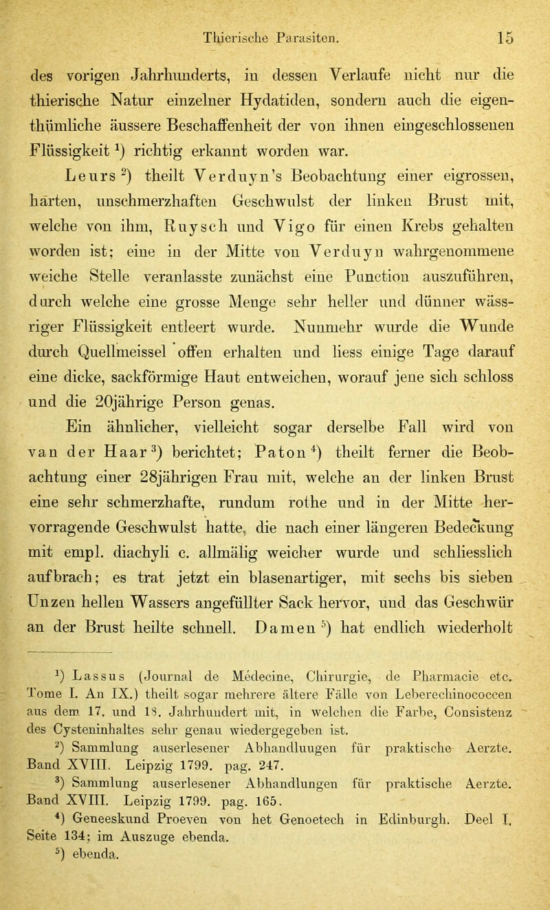 des vorigen Jahrhunderts, in dessen Verlaufe nicht nur die thierische Natur einzelner Hydatiden, sondern auch die eigen- thüniliche äussere Beschajffenheit der von ihnen eingeschlossenen Flüssigkeit richtig erkannt worden war. Leurs^) theilt Verduyn’s Beobachtung einer eigrosseu, härten, unschmerzhaften Geschwulst der linken Brnst mit, welche von ihm, Rnysch und Vigo für einen Krebs gehalten worden ist; eine in der Mitte von Verduyn wahrgenommene weiche Stelle veranlasste zunächst eine Panction auszuführen, durch welche eine grosse Menge sehr heller und dünner wäss- riger Flüssigkeit entleert wurde. Nunmehr wurde die Wunde dm'ch Quellmeissei offen erhalten und liess einige Tage darauf eine dicke, sackförmige Haut entweichen, worauf jene sich schloss und die 20jährige Person genas. Ein ähnlicher, vielleicht sogar derselbe Fall wird von van der Haar^) berichtet; Paton^) theilt ferner die Beob- achtung einer 28jährigen Frau mit, welche an der linken Brust eine sehr schmerzhafte, rnndum rothe und in der Mitte her- vorragende Geschwulst hatte, die nach einer längeren Bede^Kung mit empl. diachyli c. allmälig weicher wurde und schliesslich auf brach; es trat jetzt ein blasenartiger, mit sechs bis sieben Unzen hellen Wassers angefüllter Sack hervor, und das Geschwür an der Brust heilte schnell. Damen hat endlich wiederholt 1) Lassus (Journal de Medecine, Ctiirurgie, de Pharniacie etc. Tome I. An IX.) theilt sogar mehrere ältere Fälle von Leberechinococcen aus dem 17. und IS. Jahrhundert mit, in welchen die Farbe, Consistenz ~ des Cysteninhaltes sehr genau wiedergegeben ist. 0 Sammlung auserlesener Abhandluugen für praktische Aerzte. Band XVIII, Leipzig 1799. pag. 247. Sammlung auserlesener Abhandlungen für praktische Aerzte. Band XVIII. Leipzig 1799. pag. 165. *) Geueeskund Proeveu von het Genoetech in Edinburgh. Deel I. Seite 134; im Auszuge ebenda, ebenda.