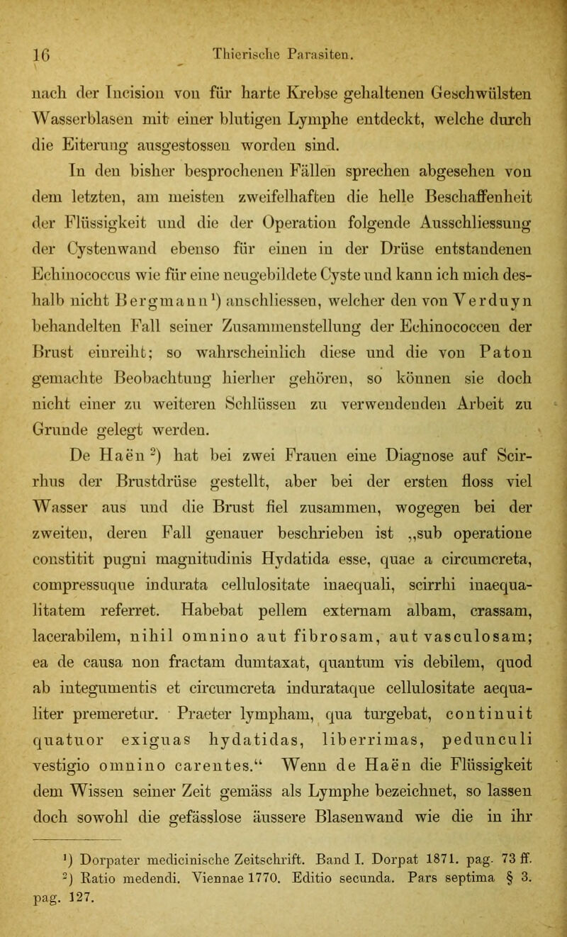 uach der Tucisioii vou für harte Kjrebse gelialteneu Geschwülsten Wasserblasen mit- einer blutigen Lymphe entdeckt, welche durch die Eiterung ansgestossen worden sind. In den bisher besprochenen Fällen sprechen abgesehen vou dem letzten, am meisten zweifelhaften die helle Beschaffenheit der Flüssigkeit und die der Operation folgende Ausschliessuug der Cystenwaud ebenso für einen in der Drüse entstandenen Echinococcus wie für eine nengebildete Cyste und kann ich mich des- halb nicht Bergmann') anschliessen, welcher den von Verduyn behandelten Fall seiner Zusammenstellnng der Echinococcen der Brust eiureiht; so wahrscheinlich diese und die vou Paton gemachte Beobachtung hierher gehören, so können sie doch nicht einer zvi weiteren Schlüssen zu verwendenden Arbeit zu Grunde gelegt werden. De Haen “) hat bei zwei Fraiien eine Diagnose auf Scir- rhus der Brustdrüse gestellt, aber bei der ersten floss viel Wasser aus und die Brust fiel zusammen, wogegen bei der zweiten, deren Fall genauer beschrieben ist „sub operatione constitit pugni magnitudinis Hydatida esse, quae a circumcreta, compressuque indurata cellulositate iuaequali, scirrhi iuaequa- litatem referret. Habebat pellem externam albam, crassam, lacerabilem, nihil omnino aut fibrosam, aut vasculosam; ea de causa non fractam dumtaxat, quantum vis debilem, quod ab iutegumentis et circumcreta indurataque cellulositate aequa- liter premeretnr. Praeter lympham, qua turgebat, coutinuit quatuor exiguas hydatidas, liberrimas, pedunculi vestigio omnino careutes.“ Wenn de Haen die Flüssigkeit dem Wissen seiner Zeit gemäss als Lymphe bezeichnet, so lassen doch sowohl die gefässlose äussere Blasenwand wie die in ihr ') Dorpater medicinische Zeitschrift. Band I. Dorpat 1871. pag- 73 If. -) Ratio medendi. Viennae 1770. Editio secunda. Pars septima § 3. pag. 127.
