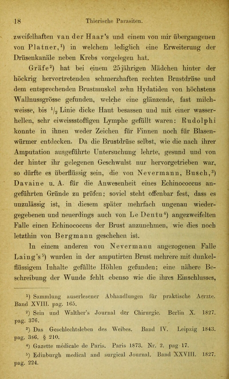 zweifelhaften van der Haar's nnd einem von mir übergangenen von Platner/) in welchem lediglich eine Erweiterung der Drüsenkanäle neben Krebs Vorgelegen hat, Gräfe^) hat bei einem 25jährigen Mädchen hinter der höckrig hervortretenden schmerzhaften rechten Brustdrüse und dem entsprechenden Brustmuskel zehn Hydatiden von höchstens Wallnussgrösse gefunden, welche eine glänzende, fast milch- weisse, bis ^/2 Linie dicke Haut besassen und mit einer wasser- hellen, sehr eiweissstoffigen Lymphe gefüllt waren: Rudolphi konnte in ihnen weder Zeichen für Pinnen noch für Blasen- würmer entdecken. Da die Brustdrüse selbst, wie die nach ihrer Amputation ausgeführte Untersuchung lehrte, gesund und von der hinter ihr gelegenen Geschwulst nur hervorgetrieben war, so dürfte es überflüssig sein, die von Nevermann, Busch, Davaine u. A. für die Anwesenheit eines Echinococcus an- geführten Gründe zu prüfen; soviel steht offenbar fest, dass es unzulässig ist, in diesem später mehrfach ungenau wieder- gegebenen und neuerdings auch von Le Dentu^) angezweifelten Falle einen Echinococcus der Brust auzunehmen, wie dies noch letztliin von Bergmann geschehen ist. ln einem anderen von Nevermann angezogenen Falle Laing’s^) wurden in der amputirten Brust mehrere mit dunkel- flüssigem Inhalte gefüllte Höhlen gefunden; eine nähere Be- schreibung der Wunde fehlt ebenso wie die ihres Einschlusses, 1) Sammlung auserlesener Abhandlungen für praktisclie Aerzte. Band XVIII. pag. 165. Sein und Walther’s Journal der Chirurgie. Berlin X. 1827. pag. 376. Das Geschlechtsleben des Weibes. Band IV. Leipzig 1843. pag. 386. § 210. Gazette medicale de Paris. Paris 1873. Nr. 2. pag 17. Edinburgh medical and surgical Journal. Band XXVIII. 1827. pag. 224.
