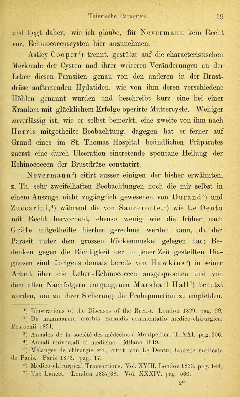 und liegt daher, wie ich glaube, für Nevernianu kein Recht vor, Echinococcuscysten hier anzunehmen. Astley Cooper^) trennt, gestützt auf die characteristischen Merkmale der Cysten und ihrer weiteren Veränderungen an der Leber diesen Parasiten genau von den anderen in der Brust- drüse auftretenden Hydatiden, wie von ihm deren verschiedene Höhlen genannt wurden und beschreibt kurz eine bei einer Kranken mit glücklichem Erfolge operirte Muttercyste. Weniger zuverlässig ist, wie er selbst bemerkt, eine zweite von ihm nach Harris mitgetheilte Beobachtung, dagegen hat er ferner auf Grund eines im St. Thomas Hospital befindlichen Präparates zuerst eine durch Ülceration eintretende spontane Heilung der Echinococcen der Brustdrüse coustatirt. Nevermaun^) citirt ausser einigen der bisher erwähnten, z. Th. sehr zweifelhaften Beobachtungen noch die mir selbst in einem Auszuge nicht zugänglich gewesenen von Durand^) und Zuccarini,^) während die von Saucerotte,wie Le Dentu mit Recht hervorhebt, ebenso wenig wie die früher nach Gräfe mitgetheilte hierher gerechnet werden kann, da der Parasit unter dem grossen Rückenmuskel gelegen hat; Be- denken gegen die Richtigkeit der in jener Zeit gestellten Dia- gnosen sind übrigens damals bereits von Hawkins*’) in seiner Arbeit über die Leber-Echinococcen ausgesprochen und von dem allen Nachfolgern entgangenen Marshall Hall') benutzt worden, um zu ihrer Sicherung die Probepunction zu empfehlen. TUi\stratioiis of tlie Diseases of tlie Breast. London 1829. pag. 29. De niamniarum morbis ciirandis commentatio medico-ehirurgica. Rostocliii 1831. Aniiales de la societe des medecins ä Montpellier. T. XXL pag. 306. *) Annali universali di medicina. Milano 1819. Melanges de Chirurgie etc., citirt von Le Dentu: Gazette mklicale de Paris. Paris 1873. pag. 17. *') Medico-chirurgical Transactions. Vol. XVIIT. London 1833. pag. 144. ’’) The Lancet. London 1837/38. Vol. XXXIV. pag 530.