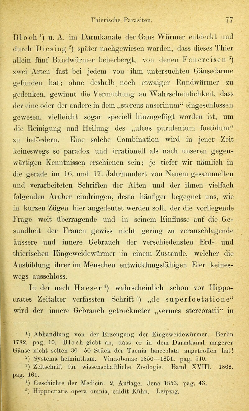 Bloch u. A. im Darmkauale der Gans Würmer entdecdvt und durch Die sing -) später uachgewieseu worden, dass dieses Thier allein fünf Bandwürmer beherbergt, von denen Pen er eisen zwei Arten fast bei jedem von ihm untersuchten Gäusedarme gefunden hat; ohne deshalb noch etwaiger Rundwürmer zu gedenken, gewinnt die Vermnthuug an Wahrscheinlichkeit, dass der eine oder der andere in dem „stercus anseriuum“ eiugeschlosseu gewesen, vielleicht sogar speciell hiuzugefügt worden ist, um die Reinigung und Heilung des „ulcus purulentum foetidum“ zu befördern. Eine solche Combinatiou wird in jener Zeit keineswegs so paradox und irrationell als nach unseren gegen- wärtigen Kenntnissen erschienen sein; je tiefer wir nämlich in die gerade im 16. und 17. Jahrhundert von Neuem gesammelten und verarbeiteten Schriften der Alten und der ihnen vielfach folgenden Araber eindriugeu, desto häutiger begegnet uns, wie in kurzen Zügen hier augedeutet werden soll, der die vorliegende Frage weit überragende und in seinem Einflüsse auf die Ge- sundheit der Frauen gewiss nicht gering zu veranschlagende äussere und innere Gebrauch der verschiedensten Erd- und thierischen Eingeweidewürmer in einem Zustande, welcher die Ausbildung ihrer im Meuscheu entwicklungsfähigen Eier keines- wegs ausschloss. In der nach Ha es er wahrscheinlich schon vor Hippo- crates Zeitalter verfassten Schrift '’) ,,de superfoetatione“ wird der innere Gebrauch getrockneter „vermes stercorarii“ in Abhandlung von der Erzeugung der Eingeweidewürmer. Berlin 1782. pag. 10. Bloch giebt an, dass er in dom Darmkanal magerer Gänse nicht selten 30 50 Stück der Taenia lanceolata angetroffen hat! Systema helminthum. Vindobonae 1850—1851. pag. 540. Zeitschrift für wissenschaftliche Zoologie. Band XVIII. 1868. pag. 161. *) Geschichte der Medicin. 2. Auflage. Jena 1853. pag. 43. Hippocratis opera omnia, edidit Kühn. Leipzig.