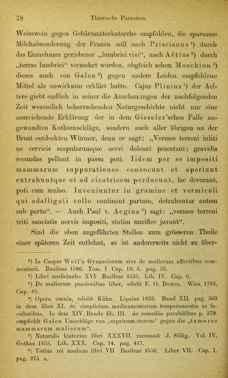 Weissweiu gegen GebiinuufcterkataiTlie empfohlen, die sparsame Milchabsoudernng der J^Yanen soll nach Priscianns ') dnreh das Einnehmen geriebener ,,lumbrici vivi“, nach Aetins durch ,,terrae lumbrici“ vermehrt Avordeu, obgleich schon Moschion dieses auch von Galen *) gegen andere Leiden empfohlene Mittel als unwirksam erklärt hatte. Cajus Plinius^) der Ael- tcre giebt endlich in seiner die Anschauungen der nachfolgenden Zeit wesentlich beherrschenden Naturgeschichte nicht nur eine ausreichende Erklärung der in dem Giesel er'scheu Falle an- gewtindten Kothnuischläge, sondern auch aller übrigen au der Brust entdeckten Würmer, denn er sagt: ,,Vennes terreni inliti ne cervicis scapularuni(|ue nervi doleant praestaut; gravidis secundas pelluut in passu poti. lidem per se impositi mammarum suppurationes concoeuut et aperiunt extrahuntque et ad cicatricem perducunt, lac devoraut, poti cimi mulso. Inveniuntur in graniine et vermiculi qui adalligati collo coutineut partum, detrahuntur autem sub partu“. — Auch Paul v. Aegiua ®) sagt: „venues terreni triti sauciatis uervis impositi, statim mu’ifice juvant“. Sind die eben angeführten Stellen zum grösseren Theile einer späteren Zeit entlehnt, so ist andererseits nicht zu über- 1) In Caspar WoIf’s Gynaeciornm sive de mulieruni affectibus com- mentarii. Basileae 1586. Tom. I Cap. 19. 6. pag. 35. ■^) Libri medicinales XVI. Basileae 1535. Lib. IV. Caj). G. De mulierum passionibus libei’, edidit F. 0. Dewez. Wien 1793, Cap. 82. b Opera omnia, edidit Kühn. Lipsiae 1833. Band XII. pag. 363 in dem über XI. de simplicium medicamentorum temperamentis ac fa- cnltatibus. In dem XIV. Bande lib. 111. de remediis parabilibus p. 579. empfiehlt Galen Umschläge von „caprinum sterens gegen die „tumores mammarum mulierum“. Naturalis historiae libri XXXVII. recensuit J. Sillig. Vol. IV. Gothae 1855. Lib. XXX. Cap. 14. pag. 417. Totius rei medicae libri VII Basileae 1556. Liber VII. Cap. I. pag. 275. a.