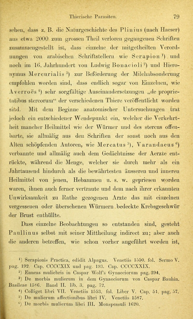 selieu, dass z. B. die Naturgescliiclite des Pliuius (uacli Haeser) aus etwa 2000 zum grossen Tlieil verloren gegangenen Schriften zusannnengestellt ist, dass einzelne der initgetheilten Verord- nungen von arabischen Schriftstellern wie Serapion und noch im 16. Jahrhundert von Ludwig Bonacioli-) und Hiero- nymus Mercurialis zur Beförderung der Milchabsonderung empfohlen worden sind, dass endlich sogar von Einzelnen, wie Averroes^) sehr sorgfältige Auseinandersetzungen ,,de proprie- tatibus stei’coruin“ der verschiedenen Thiere veröffentlicht worden sind. Mit dein Beginne anatomischer Untersuchungen trat jedoch ein entschiedener Wendepunkt ein, welcher die Verkehrt- heit mancher Heilmittel wie der Würmer und des stercus offen- barte, sie allmälig aus den Schriften der sonst noch aus den Alten schöpfenden Autoren, wie Mercatus ^), Varandaeus®) verbannte und allmälig auch dem Gedächtnisse der Aerzte ent- rückte, während die Menge, welcher sie durch mehr als ein Jahrtausend hindurch als die bewährtesten äusseren und inneren Heilmittel von jenen, Hebammen u. s. w. gepriesen worden waren, ihnen auch ferner vertraute und dem nach ihrer erkannten Unwirksamkeit zu ßathe gezogenen Arzte das mit einzelnen vergessenen oder übersehenen Würmern bedeckte Krebsgeschwür der Brust enthüllte. Dass einzelne Beobachtungen so entstanden sind, gesteht Paullinus selbst mit seiner Mittheiluug iudirect zu; aber auch die anderen betreffen, wie schon vorher angeführt worden ist. Serapionis Practica, eclidit Alpagus. Yenetiis 1550. fol. Sermo V. pag. 192. Cap. CCCCXIX und pag. 193. Cap. CCCCXXIX. Enneas muliebris in Caspar Wolfs Gynaeciorum pag. 294. De morbis mulierum in dem Gynaeciorum von Caspar Bauhin. Basileae 158G. Band II. lib. 3. pag. 72. '*) Colliget libri VII. Yenetiis 1553. fol. Liber V. Caji. 51. pag. 57. De mulierum affectionibus libri IV. Yenetiis 1587. ‘’) De morbis mulierum libri III. Monspessuli 1620.