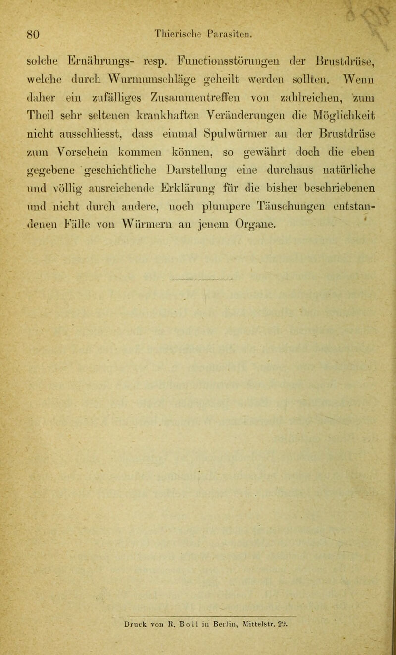 solche Eruälmings- x’esp. Fuiieüousstörungen der Brustdrüse, welche durch Wurnuiiuschläge geheilt werden sollten. Wenn daher ein zufälliges Zusammentreffen von zahlreichen, znni Theil sehr seltenen krankhaften Veränderungen die Möglichkeit nicht ausschliesst, dass einmal Spulwürmer an der Brustdrüse zum Vorschein kommen können, so gewährt doch die eben gegebene geschichtliche Darstellung eine durchaus natürliche und völlig ausreichende Erklärung für die bisher bcschnobenen und nicht durch andere, noch plumpere Täuschungen entstan- denen Fälle von Würmern an jenem Organe. ‘ Druck von R. Boll in Berlin^ Mittelstr. 29.