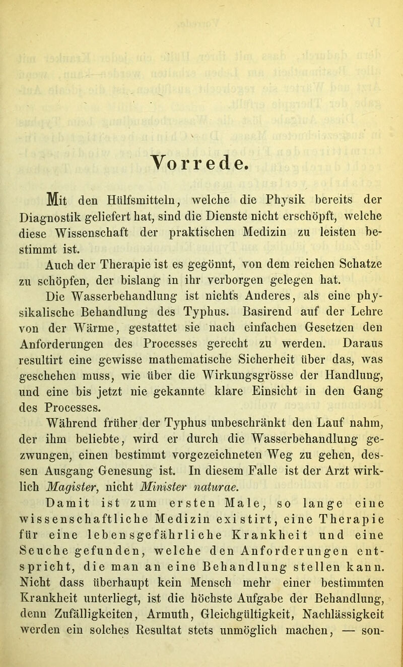 Vorrede Mit den Hülfsmitteln, welche die Physik bereits der Diagnostik geliefert hat, sind die Dienste nicht erschöpft, welche diese Wissenschaft der praktischen Medizin zu leisten be- stimmt ist. Auch der Therapie ist es gegönnt, von dem reichen Schatze zu schöpfen, der bislang in ihr verborgen gelegen hat. Die Wasserbehandlung ist nichts Anderes, als eine phy- sikalische Behandlung des Typhus. Basirend auf der Lehre von der Wärme, gestattet sie nach einfachen Gesetzen den Anforderungen des Processes gerecht zu werden. Daraus resultirt eine gewisse mathematische Sicherheit über das, was geschehen muss, wie über die Wirkungsgrösse der Handlung, und eine bis jetzt nie gekannte klare Einsicht in den Gang des Processes. Während früher der Typhus unbeschränkt den Lauf nahm, der ihm beliebte, wird er durch die Wasserbehandlung ge- zwungen, einen bestimmt vorgezeichneten Weg zu gehen, des- sen Ausgang Genesung ist. In diesem Falle ist der Arzt wirk- lich Magister, nicht Minister naturae. Damit ist zum ersten Male, so lange eine wissenschaftliche Medizin existirt, eine Therapie für eine lebensgefährliche Krankheit und eine Seuche gefunden, welche den Anforderungen ent- spricht, die man an eine Behandlung stellen kann. Nicht dass überhaupt kein Mensch mehr einer bestimmten Krankheit unterliegt, ist die höchste Aufgabe der Behandlung, denn Zufälligkeiten, Armuth, Gleichgültigkeit, Nachlässigkeit werden ein solches Resultat stets unmöglich machen, — son-