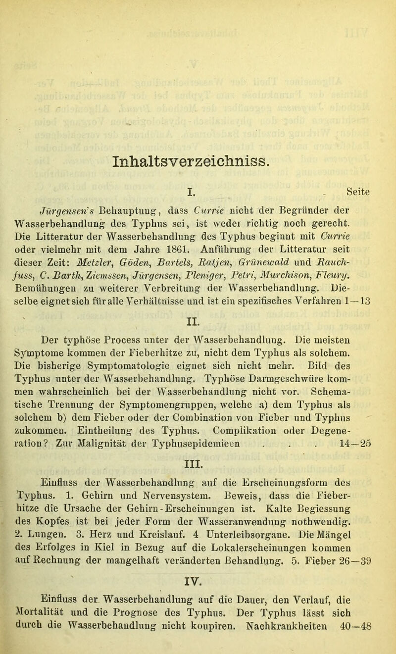 Inhaltsverzeicliniss. I. Seite Jürgensen’s Beliauptuug, dass Currie nicht der Begründer der Wasserbehandlung des Typhus sei, ist weder richtig noch gerecht. Die Litteratur der Wasserbehandlung des Typhus beginnt mit Currie oder vielmehr mit dem Jahre 1861. Anführung der Litteratur seit dieser Zeit: Metzler, Göden, Bartels, Eatjen, Grünewald und Eaucli- fuss, C. Barth, Ziemssen, Jürgensen, Pleniger, Petri, Murchison, Fleury. Bemühungen zu weiterer Verbreitung der Wasserbehandlung. Die- selbe eignet sich für alle Verhältnisse und ist ein spezifisches Verfahren 1—13 II. Der typhöse Process unter der Wasserbehandlung. Die meisten Symptome kommen der Fieberhitze zu, nicht dem Typhus als solchem. Die bisherige Symptomatologie eignet sich nicht mehr. Bild des Typhus unter der Wasserbehandlung. Typhöse Darmgeschwüre kom- men wahrscheinlich bei der Wasserbehandlung nicht vor. Schema- tische Trennung der Symptomengruppen, welche a) dem Typhus als solchem b) dem Fieber oder der Combination von Fieber und Typhus zukommeu. Eintheilung des Typhus. Complikation oder Degene- ration? Zur Malignität der Typhusepidemieen . . . 14—25 III. Einfluss der Wasserbehandlung auf die Erscheinungsform des Typhus. 1. Gehirn und Nervensystem. Beweis, dass die Fieber- hitze die Ursache der Gehirn-Erscheinungen ist. Kalte Begiessung des Kopfes ist bei jeder Form der Wasseranwendung nothwendig. 2. Lungen. 3. Herz und Kreislauf. 4 ünterleibsorgane. Die Mängel des Erfolges in Kiel in Bezug auf die Lokalerscheinungen kommen auf Rechnung der mangelhaft veränderten Behandlung. 5. Fieber 26—39 IV. Einfluss der Wasserbehandlung auf die Dauer, den Verlauf, die Mortalität und die Prognose des Typhus. Der Typhus lässt sich durch die Wasserbehandlung nicht koupiren. Nachkrankheiten 40—48