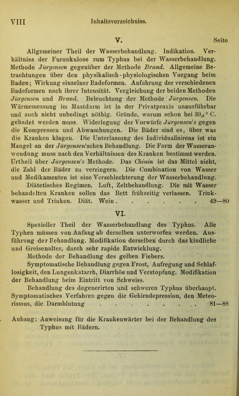 V. Seite Allgemeiner Theil der Wasserbehandlung. Indikation. Ver- hältniss der Furunkulose zum Typhus bei der Wasserbehandlung. Methode Jürgensen gegenüber der Methode Brand. Allgemeine Be- trachtungen über den physikalisch-physiologischen Vorgang beim Baden; Wirkung einzelner Badeformen. Anführung der verschiedenen Badeformen nach ihrer Intensität. Vergleichung der beiden Methoden Jürgensen und Brand. Beleuchtung der Methode Jürgensen. Die Wärmemessung im Mastdarm ist in der Privatpraxis unausführbar und auch nicht unbedingt nöthig. Gründe, warum schon bei 39,5 °C. gebadet werden muss. Widerlegung der Vorwürfegegen die Kompressen und Abwaschungen. Die Bäder sind es, über was die Kranken klagen. Die Unterlassung des ludividualisirens ist ein Mangel an der jMr<7ewsen’schen Behandlung. Die Form derWasseran- wendung muss nach den Verhältnissen des Kranken bestimmt werden. Urtheil über Jürgensen’s Methode. Das Chinin ist das Mittel nicht, die Zahl der Bäder zu verringern. Die Combination von Wasser und Medikamenten ist eine Verschlechterung der Wasserbehandlung. Diätetisches Regimen. Luft, Zeltbehandlung. Die mit Wasser behandelten Kranken sollen das Bett frühzeitig verlassen. Trink- wasser und Triuken. Diät. Wein 49—80 VI. Spezieller Theil der Wasserbehandlung des Typhus. Alle Typhen müssen von Anfang ab derselben unterworfen werden. Aus- führung der Behandlung. Modifikation derselben durch das kindliche und Greisenalter, durch sehr rapide Entwicklung. Methode der Behandlung des gelben Fiebers. Symptomatische Behandlung gegen Frost, Aufregung und Schlaf- losigkeit, den Lungenkatarrh, Diarrhöe und Verstopfung. Modifikation der Behandlung beim Eintritt von Schweiss. Behandlung des degenerirten und schweren Typhus überhaupt. Symptomatisches Verfahren gegen die Gehirndepression, den Meteo- rismus, die Darmblutung ....... 81—88 Anhang: Anweisung für die Krankenwärter bei der Behandlung des Typhus mit Bädern,