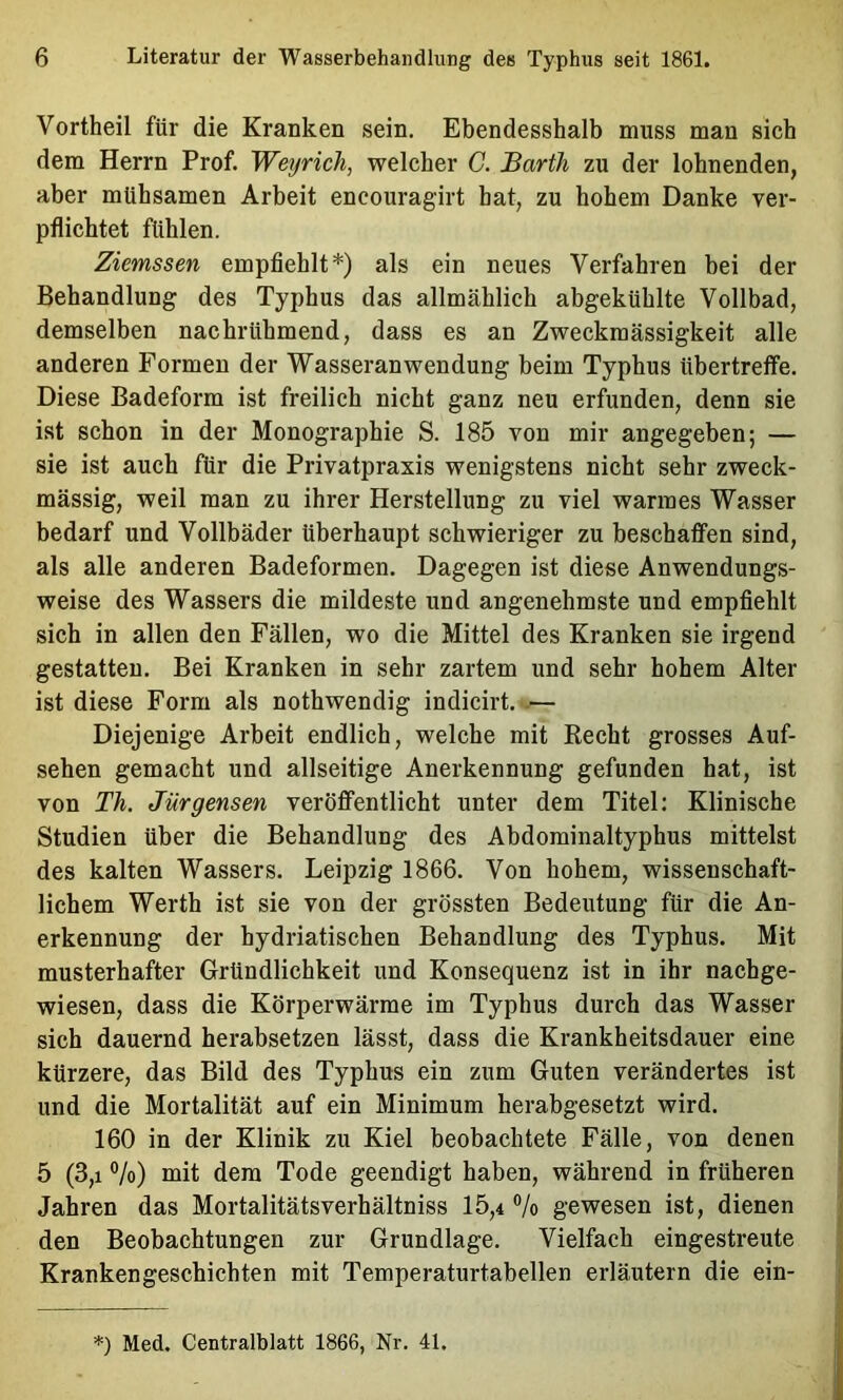 Vortheil für die Kranken sein, Ebendesshalb muss man sich dem Herrn Prof. Weyrich, welcher C. Barth zu der lohnenden, aber mühsamen Arbeit encouragirt bat, zu hohem Danke ver- pflichtet fühlen. Ziemssen empfiehlt*) als ein neues Verfahren bei der Behandlung des Typhus das allmählich abgekühlte Vollbad, demselben nachrühmend, dass es an Zweckmässigkeit alle anderen Formen der Wasseranwendung beim Typhus übertretfe. Diese Badeform ist freilich nicht ganz neu erfunden, denn sie ist schon in der Monographie S. 185 von mir angegeben; — sie ist auch für die Privatpraxis wenigstens nicht sehr zweck- mässig, weil man zu ihrer Herstellung zu viel warmes Wasser bedarf und Vollbäder überhaupt schwieriger zu beschaffen sind, als alle anderen Badeformen. Dagegen ist diese Anwendungs- weise des Wassers die mildeste und angenehmste und empfiehlt sich in allen den Fällen, wo die Mittel des Kranken sie irgend gestatten. Bei Kranken in sehr zartem und sehr hohem Alter ist diese Form als nothwendig indicirt. -— Diejenige Arbeit endlich, welche mit Kecht grosses Auf- sehen gemacht und allseitige Anerkennung gefunden hat, ist von Th. Jürgensen veröffentlicht unter dem Titel: Klinische Studien über die Behandlung des Abdominaltyphus mittelst des kalten Wassers. Leipzig 1866. Von hohem, wissenschaft- lichem Werth ist sie von der grössten Bedeutung für die An- erkennung der hydriatischen Behandlung des Typhus. Mit musterhafter Gründlichkeit und Konsequenz ist in ihr nachge- wiesen, dass die Körperwärme im Typhus durch das Wasser sich dauernd herabsetzen lässt, dass die Krankheitsdauer eine kürzere, das Bild des Typhus ein zum Guten verändertes ist und die Mortalität auf ein Minimum herabgesetzt wird. 160 in der Klinik zu Kiel beobachtete Fälle, von denen 5 (3,1 ®/o) mit dem Tode geendigt haben, während in früheren Jahren das Mortalitätsverhältniss 15,4 ®/o gewesen ist, dienen den Beobachtungen zur Grundlage. Vielfach eingestreute Krankengeschichten mit Temperaturtabellen erläutern die ein- *) Med. Centralblatt 1866, Nr. 41.