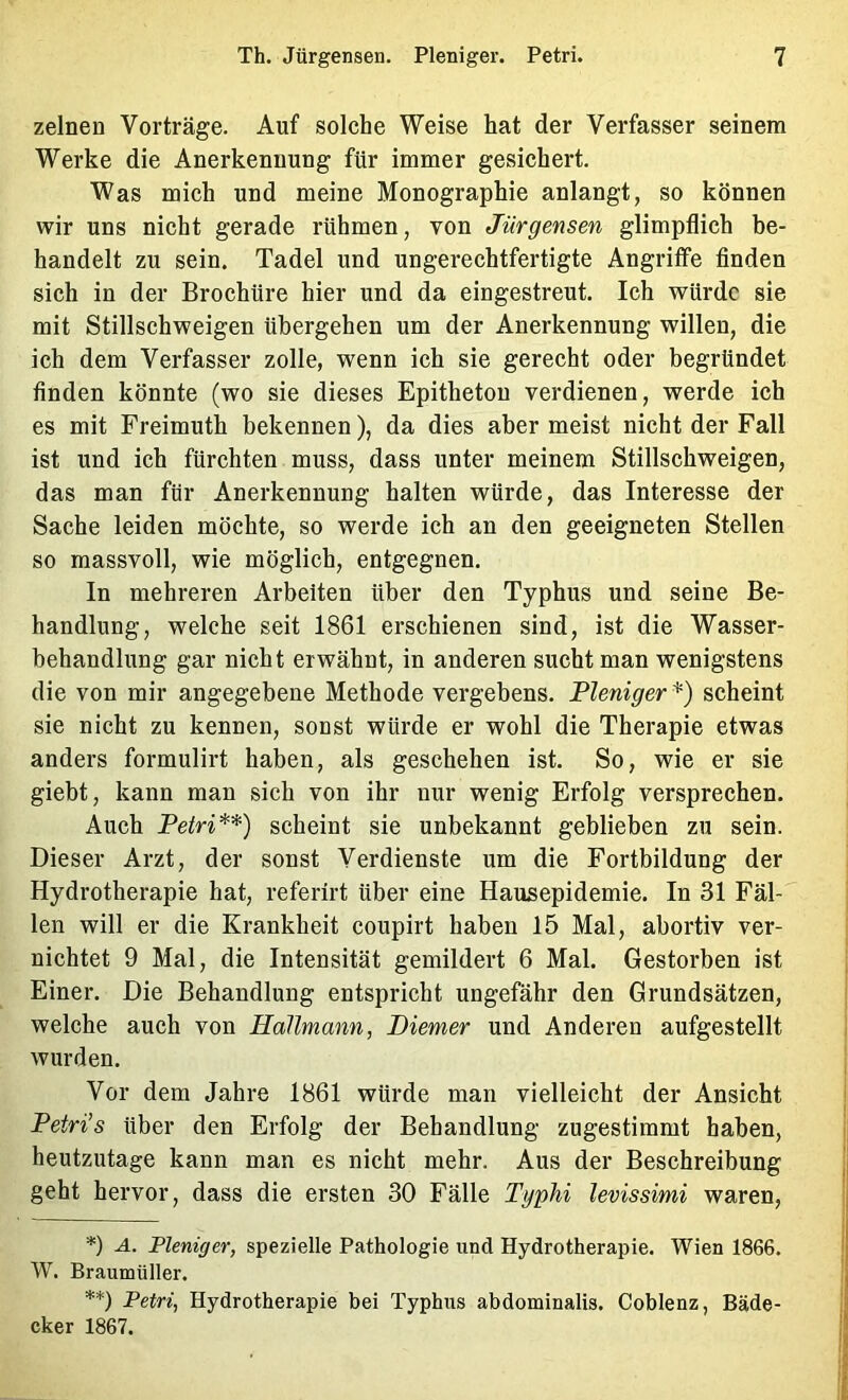 zelneu Vorträge. Auf solche Weise hat der Verfasser seinem Werke die Anerkennung für immer gesichert. Was mich und meine Monographie anlangt, so können wir uns nicht gerade rühmen, von Jürgensen glimpflich be- handelt zu sein. Tadel und ungerechtfertigte Angriffe finden sich in der Brochüre hier und da eingestreut. Ich würde sie mit Stillschweigen übergehen um der Anerkennung willen, die ich dem Verfasser zolle, wenn ich sie gerecht oder begründet finden könnte (wo sie dieses Epitheton verdienen, werde ich es mit Freimuth bekennen), da dies aber meist nicht der Fall ist und ich fürchten muss, dass unter meinem Stillschweigen, das man für Anerkennung halten würde, das Interesse der Sache leiden möchte, so werde ich an den geeigneten Stellen so massvoll, wie möglich, entgegnen. In mehreren Arbeiten über den Typhus und seine Be- handlung, welche seit 1861 erschienen sind, ist die Wasser- behandlung gar nicht erwähnt, in anderen sucht man wenigstens die von mir angegebene Methode vergebens. Pleniger^) scheint sie nicht zu kennen, sonst würde er wohl die Therapie etwas anders formulirt haben, als geschehen ist. So, wie er sie giebt, kann man sich von ihr nur wenig Erfolg versprechen. Auch Petri*) **) scheint sie unbekannt geblieben zu sein. Dieser Arzt, der sonst Verdienste um die Fortbildung der Hydrotherapie hat, referirt über eine Hausepidemie. In 31 Fäl- len will er die Krankheit coupirt haben 15 Mal, abortiv ver- nichtet 9 Mal, die Intensität gemildert 6 Mal. Gestorben ist Einer. Die Behandlung entspricht ungefähr den Grundsätzen, welche auch von Hallmann, Diemer und Anderen aufgestellt wurden. Vor dem Jahre 1861 würde man vielleicht der Ansicht Petri’s über den Erfolg der Behandlung zugestimmt haben, heutzutage kann man es nicht mehr. Aus der Beschreibung geht hervor, dass die ersten 30 Fälle Typhi levissimi waren, *) A. Pleniger, spezielle Pathologie und Hydrotherapie. Wien 1866. W. BraumUller. **) Petri, Hydrotherapie bei Typhus abdominalis. Coblenz, Bäde- cker 1867.