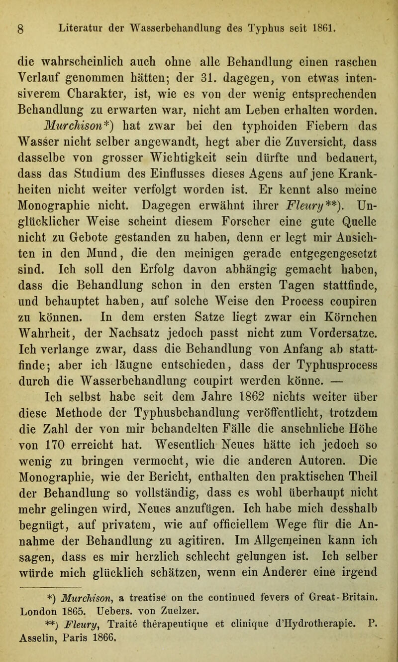 die wahrscheinlich auch ohne alle Behandlung einen raschen Verlauf genommen hätten; der 31. dagegen, von etwas inten- siverem Charakter, ist, wie es von der wenig entsprechenden Behandlung zu erwarten war, nicht am Leben erhalten worden. Murchison'^) hat zwar bei den typhoiden Fiebern das Wasser nicht selber angewandt, hegt aber die Zuversicht, dass dasselbe von grosser Wichtigkeit sein dürfte und bedauert, dass das Studium des Einflusses dieses Agens auf jene Krank- heiten nicht weiter verfolgt worden ist. Er kennt also meine Monographie nicht. Dagegen erwähnt ihrer Fleury*) **). Un- glücklicher Weise scheint diesem Forscher eine gute Quelle nicht zu Gebote gestanden zu haben, denn er legt mir Ansich- ten in den Mund, die den meinigen gerade entgegengesetzt sind. leb soll den Erfolg davon abhängig gemacht haben, dass die Behandlung schon in den ersten Tagen stattfinde, und behauptet haben, auf solche Weise den Process coupiren zu können. In dem ersten Satze liegt zwar ein Körnchen Wahrheit, der Nachsatz jedoch passt nicht zum Vordersätze. Ich verlange zwar, dass die Behandlung von Anfang ab statt- finde; aber ich läugne entschieden, dass der Typhusprocess dureh die Wasserbehandlung coupirt werden könne. — Ich selbst habe seit dem Jahre 1862 nichts weiter über diese Methode der Typhusbehandlung veröffentlicht, trotzdem die Zahl der von mir behandelten Fälle die ansehnliche Höhe von 170 erreicht hat. Wesentlich Neues hätte ich jedoch so wenig zu bringen vermocht, wie die anderen Autoren. Die Monographie, wie der Bericht, enthalten den praktischen Theil der Behandlung so vollständig, dass es wohl überhaupt nicht mehr gelingen wird. Neues anzufügen. Ich habe mich desshalb begnügt, auf privatem, wie auf officiellem Wege für die An- nahme der Behandlung zu agitiren. Im Allgerneinen kann ich sagen, dass es mir herzlich schlecht gelungen ist. Ich selber würde mich glücklich schätzen, wenn ein Anderer eine irgend *) MurcMson, a treatise on the contimied fevers of Great-Britain. London 1865. Uebers. von Zuelzer. **) Fleury, Traite therapeutique et cliniqne d’Hydrotherapie. P. Asselin, Paris 1866.