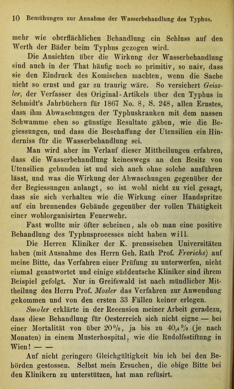 mehr wie oberflächlichen Behandlung- ein Schluss auf den AVerth der Bäder beim Typhus gezogen wird. Die Ansichten über die Wirkung der Wasserbehandlung sind auch in der That häufig noch so primitiv, so naiv, dass sie den Eindruck des Komischen machten, wenn die Sache nicht so ernst und gar zu traurig wäre. So versichert Geiss- ler, der Verfasser des Original-Artikels über den Typhus in Schmidt’s Jahrbüchern für 1867 No. 8, S. 248, allen Ernstes, dass ihm Abwaschungen der Typhuskranken mit dem nassen Schwamme eben so günstige Resultate gäben, wie die Be- giessungen, und dass die Beschaffung der Utensilien ein Hin- derniss für die Wasserbehandlung sei. Man wird aber im Verlauf dieser Mittheilungen erfahren, dass die Wasserbehandlung keineswegs an den Besitz von Utensilien gebunden ist und sich auch ohne solche ausführen lässt, und was die Wirkung der Abwaschungen gegenüber der der Begiessungen anlangt, so ist wohl nicht zu viel gesagt, dass sie sich verhalten wie die Wirkung einer Handspritze auf ein brennendes Gebäude gegenüber der vollen Thätigkeit einer wohlorganisirten Feuerwehr. Fast wollte mir öfter scheinen, als ob man eine positive Behandlung des Typhusprocesses nicht haben will. Die Herren Kliniker der K. preussischen Universitäten haben (mit Ausnahme des Herrn Geh. Rath Prof. Frerichs) auf meine Bitte, das Verfahren einer Prüfung zu unterwerfen, nicht einmal geantwortet und einige süddeutsche Kliniker sind ihrem Beispiel gefolgt. Nur in Greifswald ist nach mündlicher Mit- theilung des Herrn Prof. Mosler das Verfahren zur Anwendung gekommen und von den ersten 33 Fällen keiner erlegen. Smoler erklärte in der Recension meiner Arbeit geradezu, dass diese Behandlung für Oesterreich sich nicht eigne — bei einer Mortalität von über 20%, ja bis zu 40,4% (je nach Monaten) in einem Musterhospital, wie die Rudolfsstiftung in Wien! Auf nicht geringere Gleichgültigkeit bin ich bei den Be- hörden gestossen. Selbst mein Ersuchen, die obige Bitte bei den Klinikern zu unterstützen, hat man refüsirt.