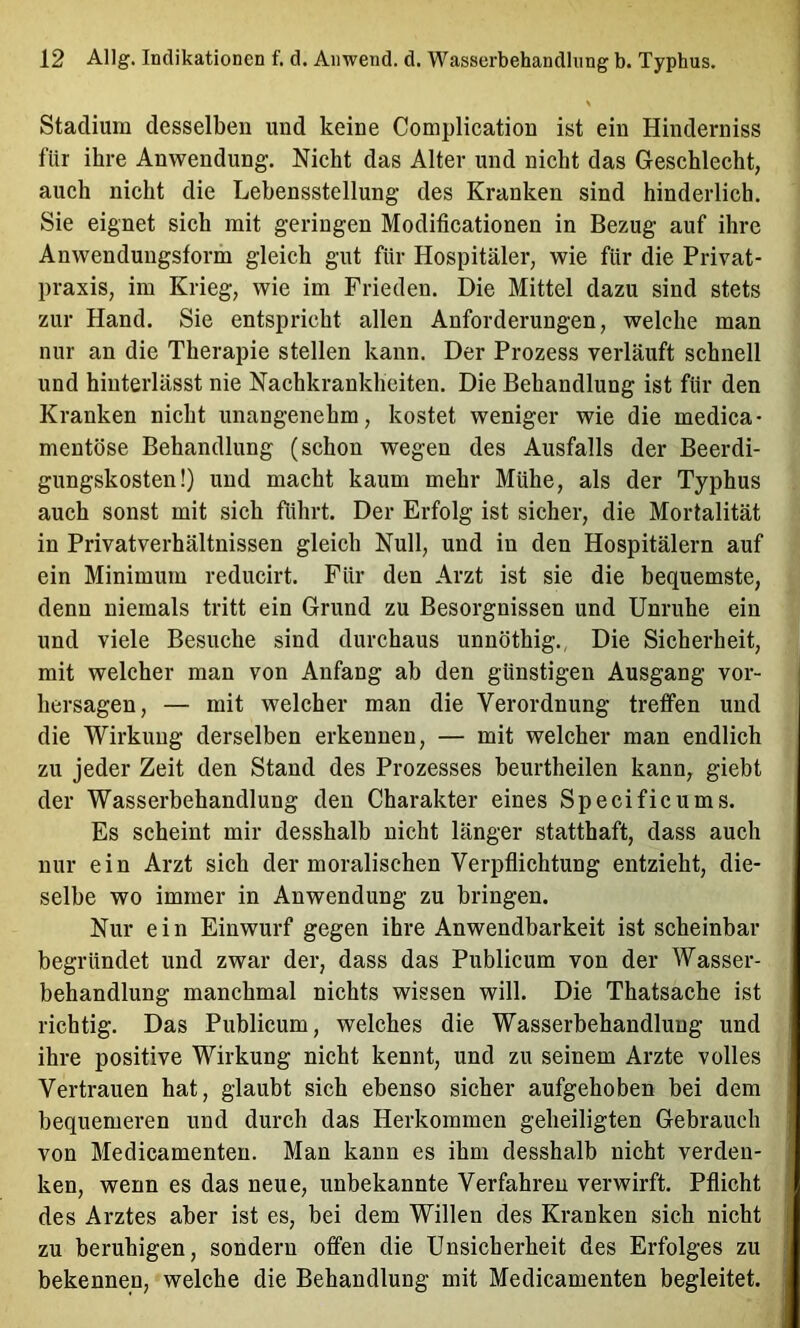 Stadium desselben und keine Complication ist ein Hinderniss für ihre Anwendung. Nicht das Alter und nicht das Geschlecht, auch nicht die Lebensstellung des Kranken sind hinderlich. Sie eignet sich mit geringen Modificationen in Bezug auf ihre Anwendungsform gleich gut für Hospitäler, wie für die Privat- praxis, im Krieg, wie im Frieden. Die Mittel dazu sind stets zur Hand. Sie entspricht allen Anforderungen, welche man nur an die Therapie stellen kann. Der Prozess verläuft schnell und hinterlässt nie Nachkrankheiten. Die Behandlung ist für den Kranken nicht unangenehm, kostet weniger wie die medica- mentöse Behandlung (schon wegen des Ausfalls der Beerdi- gungskosten!) und macht kaum mehr Mühe, als der Typhus auch sonst mit sich führt. Der Erfolg ist sicher, die Mortalität in Privatverhältnissen gleich Null, und in den Hospitälern auf ein Minimum reducirt. Für den Arzt ist sie die bequemste, denn niemals tritt ein Grund zu Besorgnissen und Unruhe ein und viele Besuche sind durchaus unnöthig., Die Sicherheit, mit welcher man von Anfang ab den günstigen Ausgang Vor- hersagen, — mit welcher man die Verordnung treffen und die Wirkung derselben erkennen, — mit welcher man endlich zu jeder Zeit den Stand des Prozesses heurtheilen kann, giebt der Wasserbehandlung den Charakter eines Specific ums. Es scheint mir desshalb nicht länger statthaft, dass auch nur ein Arzt sieh der moralischen Verpflichtung entzieht, die- selbe wo immer in Anwendung zu bringen. Nur ein Einwurf gegen ihre Anwendbarkeit ist scheinbar begründet und zwar der, dass das Publicum von der Wasser- behandlung manchmal nichts wissen will. Die Thatsache ist richtig. Das Publicum, welches die Wasserbehandlung und ihre positive Wirkung nicht kennt, und zu seinem Arzte volles Vertrauen hat, glaubt sich ebenso sicher aufgehoben bei dem bequemeren und durch das Herkommen geheiligten Gebrauch von Medicamenten. Man kann es ihm desshalb nicht verden- ken, wenn es das neue, unbekannte Verfahren verwirft, Pflicht des Arztes aber ist es, bei dem Willen des Kranken sich nicht zu beruhigen, sondern offen die Unsicherheit des Erfolges zu bekennen, welche die Behandlung mit Medicamenten begleitet.