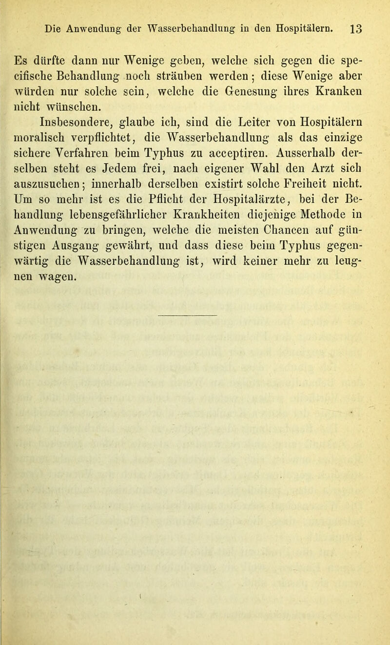 Es dürfte dann nur Wenige geben, welche sich gegen die spe- cifische Behandlung noch sträuben werden; diese Wenige aber würden nur solche sein, welche die Genesung ihres Kranken nicht wünschen. Insbesondere, glaube ich, sind die Leiter von Hospitälern moralisch verpflichtet, die Wasserbehandlung als das einzige sichere Verfahren beim Typhus zu acceptiren. Ausserhalb der- selben steht es Jedem frei, nach eigener Wahl den Arzt sich auszusuchen; innerhalb derselben existirt solche Freiheit nicht. Um so mehr ist es die Pflicht der Hospitalärzte, bei der Be- handlung lehensgefährlicher Krankheiten diejenige Methode in Anwendung zu bringen, welche die meisten Chancen auf gün- stigen Ausgang gewährt, und dass diese beim Typhus gegen- wärtig die Wasserbehandlung ist, wird keiner mehr zu leug- nen wagen.