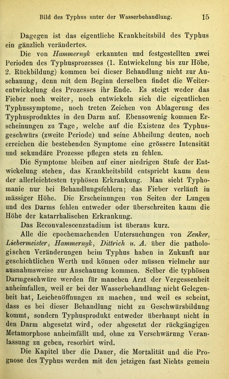 Dagegen ist das eigentliche Krankheitsbild des Typhus ein gänzlich verändertes. Die von Hammernyk erkannten und festgestellten zwei Perioden des Typhusprozesses (1. Entwickelung bis zur Höhe, 2. Rückbildung) kommen bei dieser Behandlung nicht zur An- schauung, denn mit dem Beginn derselben findet die Weiter- entwickelung des Prozesses ihr Ende. Es steigt weder das Fieber noch weiter, noch entwickeln sich die eigentlichen Typhussymptome, noch treten Zeichen von Ablagerung des Typhusproduktes in den Darm auf. Ebensowenig kommen Er- scheinungen zu Tage, welche auf die Existenz des Typhus- geschwürs (zweite Periode) und seine Abheilung deuten, noch erreichen die bestehenden Symptome eine grössere Intensität und sekundäre Prozesse pflegen stets zu fehlen. Die Symptome bleiben auf einer niedrigen Stufe der Ent- wickelung stehen, das Krankheitsbild entspricht kaum dem der allerleichtesten typhösen Erkrankung. Man sieht Typho- manie nur bei Behandlungsfehlern; das Fieber verläuft in mässiger Höhe. Die Erscheinungen von Seiten der Lungen und des Darms fehlen entweder oder überschreiten kaum die Höhe der katarrhalischen Erkrankung. Das Reconvalescenzstadium ist überaus kurz. Alle die epochemachenden Untersuchungen von Zenker, Liehermeister, Hammernyk, Dittrich u. Ä. über die patholo- gischen Veränderungen beim Typhus haben in Zukunft nur geschichtlichen Werth und können oder müssen vielmehr nur ausnahmsweise zur Anschauung kommen. Selber die typhösen Darmgeschwüre werden für manchen Arzt der Vergessenheit anheimfallen, weil er bei der Wasserbehandlung nicht Delegen- heit hat, Leichenöffnungen zu machen, und weil es scheint, dass es bei dieser Behandlung nicht zu G-eschwürsbilduug kommt, sondern Typhusprodukt entweder überhaupt nicht in den Darm abgesetzt wird, oder abgesetzt der rückgängigen Metamorphose anheimfällt und, ohne zu Verschwärung Veran- lassung zu geben, resorbirt wird. Die Kapitel über die Dauer, die Mortalität und die Pro- gnose des Typhus werden mit den jetzigen fast Nichts gemein