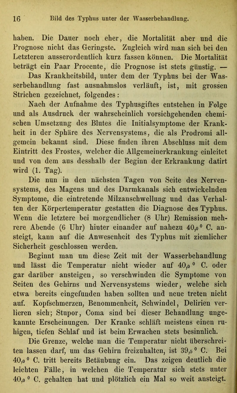 haben. Die Dauer noch eher, die Mortalität aber und die Prognose nicht das Geringste. Zugleich wird man sich bei den Letzteren ausserordentlich kurz fassen können. Die Mortalität beträgt ein Paar Procente, die Prognose ist stets günstig. — Das Krankheitsbild, unter dem der Typhus bei der Was- serbehandlung fast ausnahmslos verläuft, ist, mit grossen Strichen gezeichnet, folgendes: Nach der Aufnahme des Typhusgiftes entstehen in Folge und als Ausdruck der wahrscheinlich vorsichgehenden chemi- schen Umsetzung des Blutes die Initialsymptome der Krank- heit in der Sphäre des Nervensystems, die als Prodromi all- gemein bekannt sind. Diese finden ihren Abschluss mit dem Eintritt des Frostes, welcher die Allgemeinerkraiikung einleitet und von dem aus desshalb der Beginn der Erkrankung datirt wird (1. Tag). Die nun in den nächsten Tagen von Seite des Nerven- systems, des Magens und des Darmkanals sich entwickelnden Symptome, die eintretende Milzanschwellung und das Verhal- ten der Körpertemperatur gestatten die Diagnose des Typhus. Wenn die letztere bei morgendlicher (8 Uhr) Eemission meh- rere Abende (6 Uhr) hinter einander auf nahezu 40,o® C. an- steigt, kann auf die Anwesenheit des Typhus mit ziemlicher Sicherheit geschlossen werden. Beginnt man um diese Zeit mit der Wasserbehandlung und lässt die Temperatur nicht wieder auf 40,o ° C. oder gar darüber ansteigen, so verschwinden die Symptome von Seiten des Gehirns und Nervensystems wieder, welche sich etwa bereits eingefunden haben sollten und neue treten nicht j auf. Kopfschmerzen, Benommenheit, Schwindel, Delirien ver- lieren sich; Stupor, Coma sind bei dieser Behandlung unge- kannte Erscheinungen. Der Kranke schläft meistens einen ru- higen, tiefen Schlaf und ist beim Erwachen stets besinnlich. Die Grenze, welche man die Temperatur nicht überschrei- ten lassen darf, um das Gehirn freizuhalten, ist 39,5 ® C. Bei 40,0° C. tritt bereits Betäubung ein. Das zeigen deutlich die leichten Fälle, in welchen die Temperatur sich stets unter 40,0 ° C. gehalten hat und plötzlich ein Mal so weit ansteigt.