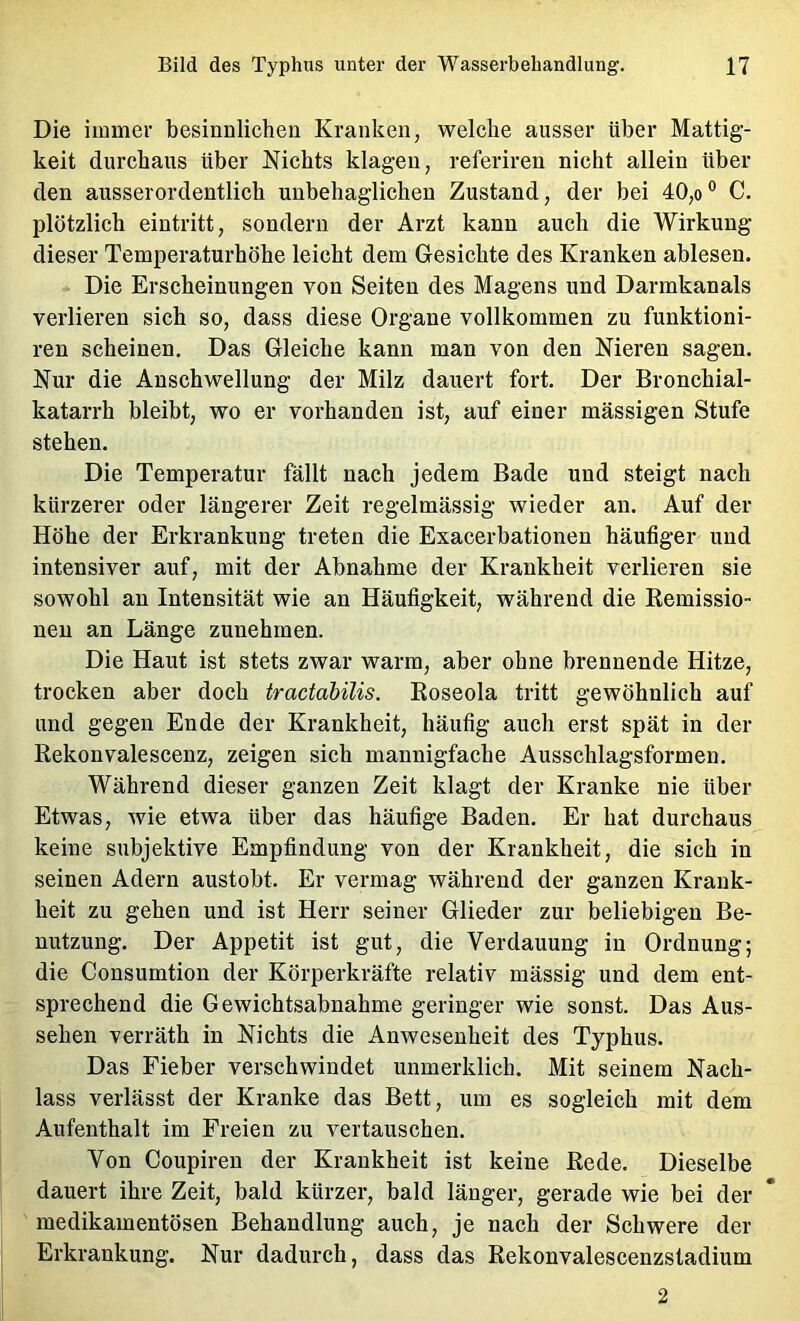 Die immer besinnlichen Kranken, welche ausser über Mattig- keit durchaus über Nichts klagen, referiren nicht allein über den ausserordentlich unbehaglichen Zustand, der bei 40,o® C. plötzlich eintritt, sondern der Arzt kann auch die Wirkung dieser Temperaturhöhe leicht dem Gesichte des Kranken ablesen. Die Erscheinungen von Seiten des Magens und Darmkanals verlieren sich so, dass diese Organe vollkommen zu funktioni- ren scheinen. Das Gleiche kann man von den Nieren sagen. Nur die Anschwellung der Milz dauert fort. Der Bronchial- katarrh bleibt, wo er vorhanden ist, auf einer mässigen Stufe stehen. Die Temperatur fällt nach jedem Bade und steigt nach kürzerer oder längerer Zeit regelmässig wieder an. Auf der Höhe der Erkrankung treten die Exacerbationen häufiger und intensiver auf, mit der Abnahme der Krankheit verlieren sie sowohl an Intensität wie an Häufigkeit, während die Kemissio- neu an Länge zuuehmen. Die Haut ist stets zwar warm, aber ohne brennende Hitze, trocken aber doch tractabilis. Eoseola tritt gewöhnlich auf und gegen Ende der Krankheit, häufig auch erst spät in der Rekonvalescenz, zeigen sich mannigfache Ausschlagsformen. Während dieser ganzen Zeit klagt der Kranke nie über Etwas, wie etwa über das häufige Baden. Er hat durchaus keine subjektive Empfindung von der Krankheit, die sich in seinen Adern austobt. Er vermag während der ganzen Krank- heit zu gehen und ist Herr seiner Glieder zur beliebigen Be- nutzung. Der Appetit ist gut, die Verdauung in Ordnung; die Consumtion der Körperkräfte relativ mässig und dem ent- sprechend die Gewichtsabnahme geringer wie sonst. Das Aus- sehen verräth in Nichts die Anwesenheit des Typhus. Das Fieber verschwindet unmerklich. Mit seinem Nach- lass verlässt der Kranke das Bett, um es sogleich mit dem Aufenthalt im Freien zu vertauschen. Von Coupiren der Krankheit ist keine Rede. Dieselbe dauert ihre Zeit, bald kürzer, bald länger, gerade wie bei der medikamentösen Behandlung auch, je nach der Schwere der Erkrankung. Nur dadurch, dass das Rekonvalescenzstadium 2