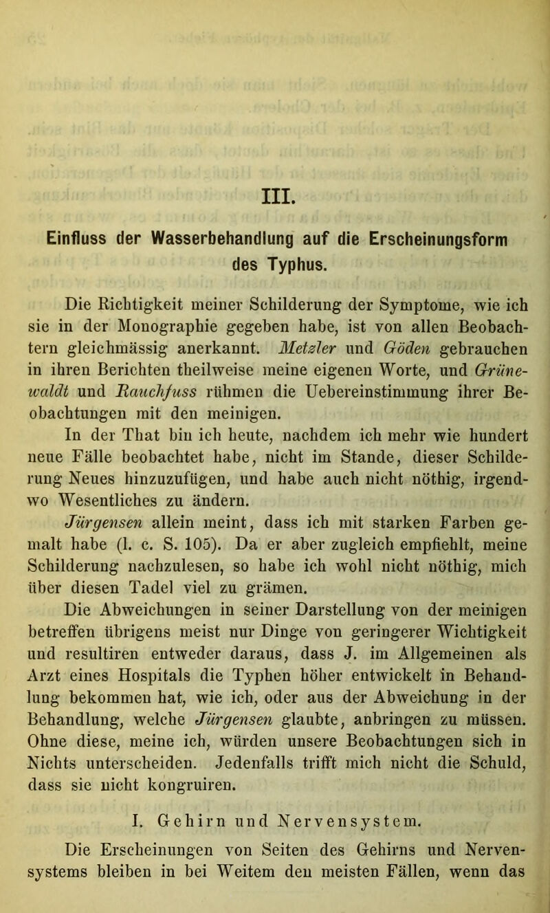 III. Einfluss der Wasserbehandlung auf die Erscheinungsform des Typhus. Die Richtigkeit meiner Schilderung der Symptome, wie ich sie in der Monographie gegeben habe, ist von allen Beobach- tern gleichmässig anerkannt. MeUler und Göden gebrauchen in ihren Berichten theilweise meine eigenen Worte, und Grüne- waldt und Bauchfuss rühmen die Uehereinstimmung ihrer Be- obachtungen mit den meinigen. In der That bin ich heute, nachdem ich mehr wie hundert neue Fälle beobachtet habe, nicht im Stande, dieser Schilde- rung Neues hinzuzufügen, und habe auch nicht nöthig, irgend- wo Wesentliches zu ändern. Jürgensen allein meint, dass ich mit starken Farben ge- malt habe (1. c. S. 105). Da er aber zugleich empfiehlt, meine Schilderung nachzulesen, so habe ich wohl nicht nöthig, mich über diesen Tadel viel zu grämen. Die Abweichungen in seiner Darstellung von der meinigen betreffen übrigens meist nur Dinge von geringerer Wichtigkeit und resultiren entweder daraus, dass J. im Allgemeinen als Arzt eines Hospitals die Typhen höher entwickelt in Behand- lung bekommen hat, wie ich, oder aus der Abweichung in der Behandlung, welche Jürgensen glaubte, anbringen zu müssen. Ohne diese, meine ich, würden unsere Beobachtungen sich in Nichts unterscheiden. Jedenfalls trifft mich nicht die Schuld, dass sie nicht kongruiren. I, Gehirn und Nervensystem. Die Erscheinungen von Seiten des Gehirns und Nerven- systems bleiben in bei Weitem den meisten Fällen, wenn das