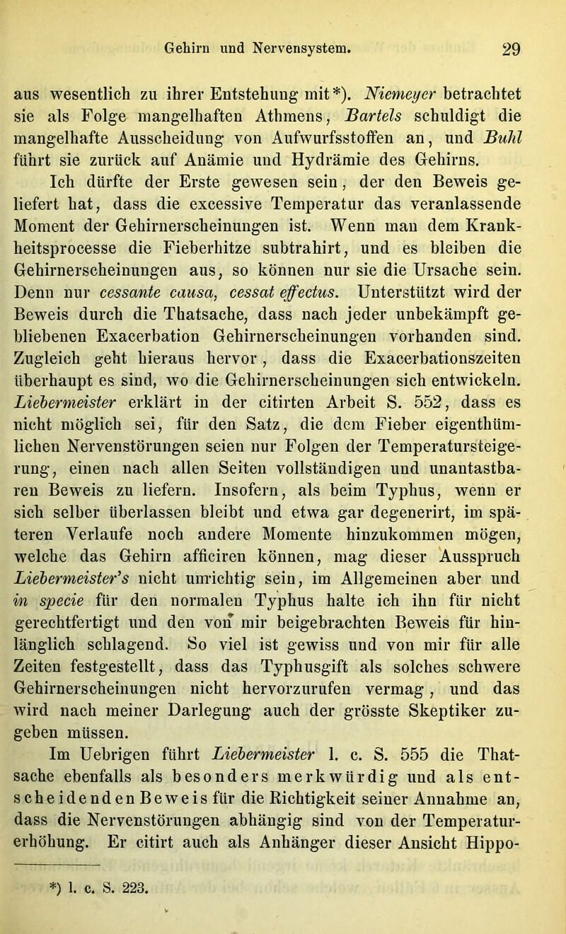 aus wesentlich zu ihrer Entstehung mit *). betrachtet sie als Folge mangelhaften Athmens, Bartels schuldigt die mangelhafte Ausscheidung von Aufwurfsstoifen an, und Buhl führt sie zurück auf Anämie und Hydrämie des Gehirns. Ich dürfte der Erste gewesen sein, der den Beweis ge- liefert hat, dass die excessive Temperatur das veranlassende Moment der Gehirnerscheinungen ist. Wenn man dem Krank- heitsprocesse die Fieberhitze subtrahirt, und es bleiben die Gehirnerscheinungen aus, so können nur sie die Ursache sein. Denn nur cessante causa, cessat effectus. Unterstützt wird der Beweis durch die Thatsache, dass nach jeder unbekämpft ge- bliebenen Exacerbation Gehirnerscheinungen vorhanden sind. Zugleich geht hieraus hervor, dass die Exacerbationszeiten überhaupt es sind, wo die Gehirnerscheinungen sich entwickeln. Liebermeister erklärt in der citirten Arbeit S. 552, dass es nicht möglich sei, für den Satz, die dem Fieber eigenthüm- lichen Nervenstörungen seien nur Folgen der Temperatursteige- rung, einen nach allen Seiten vollständigen und unantastba- ren Beweis zu liefern. Insofern, als beim Typhus, wenn er sich selber überlassen bleibt und etwa gar degenerirt, im spä- teren Verlaufe noch andere Momente hinzukommen mögen, welche das Gehirn afficiren können, mag dieser Ausspruch Liebermeister’s nicht um-ichtig sein, im Allgemeinen aber und in specie für den normalen Typhus halte ich ihn für nicht gerechtfertigt und den von mir beigebrachten Beweis für hin- länglich schlagend. So viel ist gewiss und von mir für alle Zeiten festgestellt, dass das Typhusgift als solches schwere Gehirnerscheinungen nicht hervorzurufen vermag, und das wird nach meiner Darlegung auch der grösste Skeptiker zu- geben müssen. Im Uehrigen führt Liebermeister 1. c. S. 555 die That- sache ebenfalls als besonders merkwürdig und als ent- scheidendenBeweisfür die Richtigkeit seiner Annahme an, dass die Nervenstörungen abhängig sind von der Temperatur- erhöhung. Er citirt auch als Anhänger dieser Ansicht Hippo- *) 1. c. S. 223.