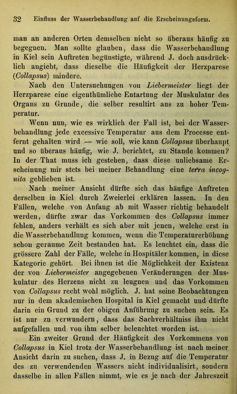 man an anderen Orten demselben nicht so überaus häufig zu begegnen. Man sollte glauben, dass die Wasserbehandlung in Kiel sein Auftreten begünstigte, während J. doch ausdrück- lich angiebt, dass dieselbe die Häufigkeit der Herzparese (CoUapsus) mindere. Nach den Untersuchungen von Liebermeister liegt der Herzparese eine eigenthümliche Entartung der Muskulatur des Organs zu Grunde, die selber resultirt aus zu hoher Tem- peratur. Wenn nun, wie es wirklich der Fall ist, bei der Wasser- behandlung jede excessive Temperatur aus dem Processe ent- fernt gehalten wird — wie soll, wie kann CoUapsus überhaupt und so überaus häufig, wie J. berichtet, zu Stande kommen? In der That muss ich gestehen, dass diese unliebsame Er- scheinung mir stets bei meiner Behandlung eine tefra incog- nita geblieben ist. Nach meiner Ansicht dürfte sich das häufige Auftreten derselben in Kiel durch Zweierlei erklären lassen. In den Fällen, welche von Anfang ab mit Wasser richtig behandelt werden, dürfte zwar das Vorkommen des CoUapsus immer fehlen, anders verhält es sich aber mit jenen, welche erst in die Wasserbehandlung kommen, wenn die Temperaturerhöhung schon geraume Zeit bestanden hat. Es leuchtet ein, dass die grössere Zahl der Fälle, welche in Hospitäler kommen, in diese Kategorie gehört. Bei ihnen ist die Möglichkeit der Existenz der von Liebermeister angegebenen Veränderungen der Mus- kulatur des Herzens nicht zu leugnen und das Vorkommen von CoUapsus recht wohl möglich. J. hat seine Beobachtungen nur in dem akademischen Hospital in Kiel gemacht und dürfte darin ein Grund zu der obigen Anführung zu suchen sein. Es ist nur zu verwundern, dass das Sachverhältuiss ihm nicht aufgefallen und von ihm selber beleuchtet worden ist. , Ein zweiter Grund der Häufigkeit des Vorkommens von CoUapsus in Kiel trotz der Wasserbehandlung ist nach meiner Ansicht darin zu suchen, dass J. in Bezug auf die Temperatur des zu verwendenden Wassers nicht individualisirt, sondern dasselbe in allen Fällen nimmt, wie es je nach der Jahreszeit