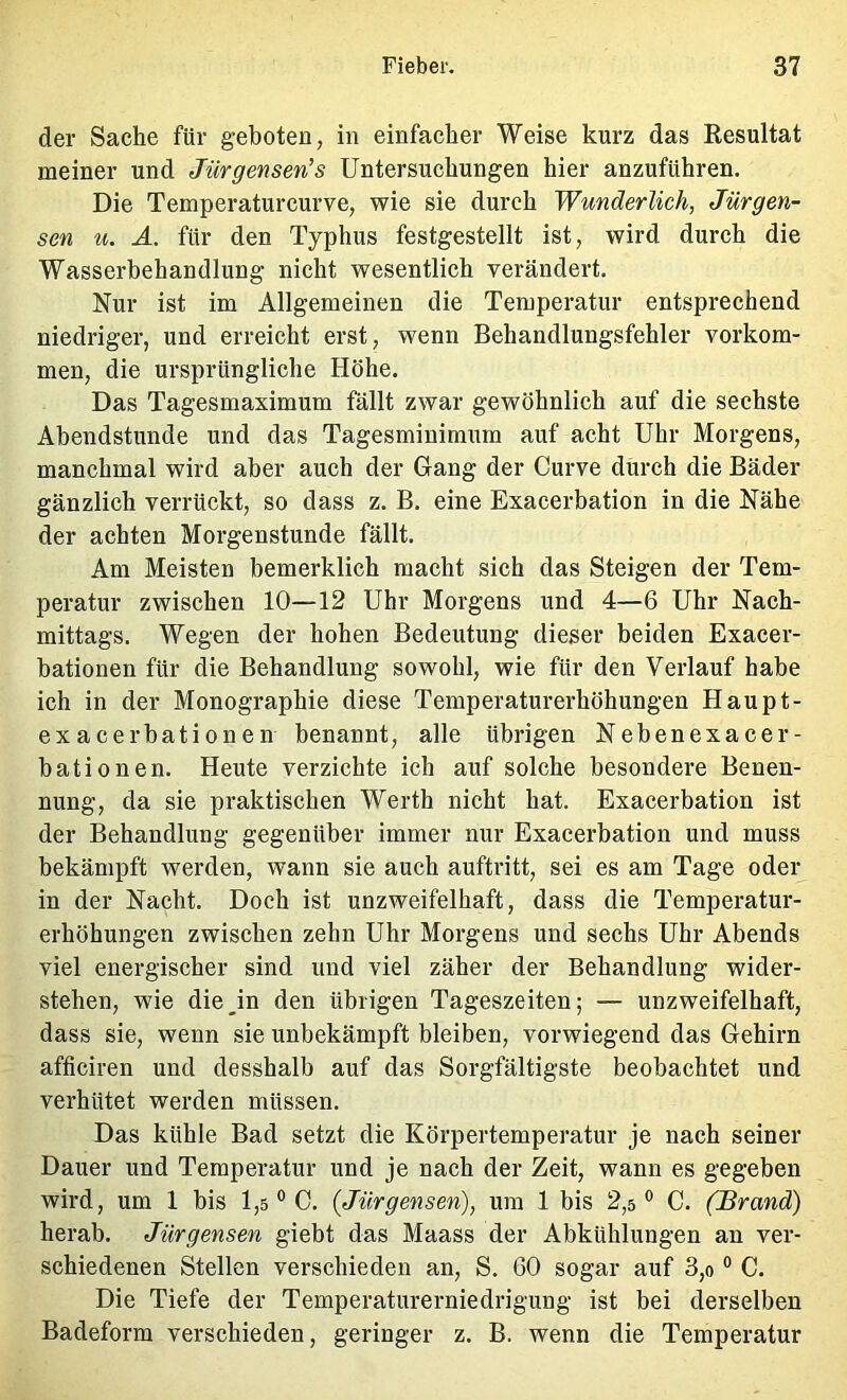 der Sache für geboten, in einfacher Weise kurz das Resultat meiner und Jürgensen’s Untersuchungen hier anzuführen. Die Temperaturcurve, wie sie durch Wunderlich, Jürgen- sen ti. Ä. für den Typhus festgestellt ist, wird durch die Wasserbehandlung nicht wesentlich verändert. Nur ist im Allgemeinen die Temperatur entsprechend niedriger, und erreicht erst, wenn Behandlungsfehler Vorkom- men, die ursprüngliche Höhe. Das Tagesmaximum fällt zwar gewöhnlich auf die sechste Abendstunde und das Tagesminimum auf acht Uhr Morgens, manchmal wird aber auch der Gang der Curve durch die Bäder gänzlich verrückt, so dass z. B. eine Exacerbation in die Nähe der achten Morgenstunde fällt. Am Meisten bemerklich macht sich das Steigen der Tem- peratur zwischen 10—12 Uhr Morgens und 4—6 Uhr Nach- mittags. Wegen der hohen Bedeutung dieser beiden Exacer- bationen für die Behandlung sowohl, wie für den Verlauf habe ich in der Monographie diese Temperaturerhöhungen Haupt- exacerbationen benannt, alle übrigen Nebenexacer- bationen. Heute verzichte ich auf solche besondere Benen- nung, da sie praktischen Werth nicht hat. Exacerbation ist der Behandlung gegenüber immer nur Exacerbation und muss bekämpft werden, wann sie auch auftritt, sei es am Tage oder in der Nacht. Doch ist unzweifelhaft, dass die Temperatur- erhöhungen zwischen zehn Uhr Morgens und sechs Uhr Abends viel energischer sind und viel zäher der Behandlung wider- stehen, wie die_in den übrigen Tageszeiten; — unzweifelhaft, dass sie, wenn sie unbekämpft bleiben, vorwiegend das Gehirn afficiren und desshalb auf das Sorgfältigste beobachtet und verhütet werden müssen. Das kühle Bad setzt die Körpertemperatur je nach seiner Dauer und Temperatur und je nach der Zeit, wann es gegeben wird, um 1 bis l,s ° C. (Jürgensen), um 1 bis 2,5° C. (Brand) herab. Jürgensen giebt das Maass der Abkühlungen au ver- schiedenen Stellen verschieden an, S. 60 sogar auf 3,o ° C. Die Tiefe der Temperaturerniedrigung ist bei derselben Badeform verschieden, geringer z. B. wenn die Temperatur