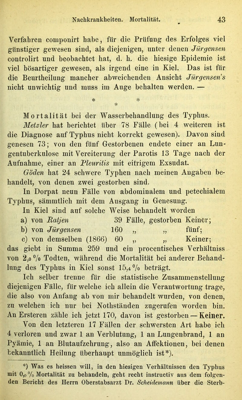 Verfahren componirt habe, für die Prüfung des Erfolges viel günstiger gewesen sind, als diejenigen, unter denen Jürgensen controlirt und beobachtet hat, d. h. die hiesige Epidemie ist viel bösartiger gewesen, als irgend eine in Kiel. Das ist für die Beurtheilung mancher abweichenden Ansicht Jürgensen’s nicht unwichtig und muss im Auge behalten werden. — >f< Mortalität bei der Wasserbehandlung des Typhus. Metsler hat berichtet über 78 Fälle (bei 4 weiteren ist die Diagnose auf Typhus nicht korrekt gewesen). Davon sind genesen 73; von den fünf Gestorbenen endete einer an Lun- gentuberkulose mit Vereiterung der Parotis 13 Tage nach der Aufnahme, einer an Pleuritis mit eitrigem Exsudat. Göden hat 24 schwere Typhen nach meinen Angaben be- handelt, von denen zwei gestorben sind. In Dorpat neun Fälle von abdominalem und petechialem Typhus, sämmtlich mit dem Ausgang in Genesung. In Kiel sind auf solche Weise behandelt worden a) von Batjen 39 Fälle, gestorben Keiner; b) von Jürgensen 160 „ „ fünf; c) von demselben (1866) 60 „ „ Keiner; das giebt in Summa 259 und ein procentisches Verhältniss von 2,0 7o Todten, während die Mortalität bei anderer Behand- lung des Typhus in Kiel sonst 15,4% beträgt. Ich selber trenne für die statistische Zusammenstellung diejenigen Fälle, für welche ich allein die Verantwortung trage, die also von Anfang ab von mir behandelt wurden, von denen, zu welchen ich nur bei Nothständen zugerufen worden bin. An Ersteren zähle ich jetzt 170, davon ist gestorben — Keiner. Von den letzteren 17 Fällen der schwersten Art habe ich 4 verloren und zwar 1 an Verblutung, 1 an Lungenbrand, 1 an Pyämie, 1 an Blutaufzehrung, also an Atfektionen, bei denen bekanntlich Heilung überhaupt unmöglich ist*). *) Was es heissen will, in den hiesigen Verhältnissen den Typhus mit 0,0 % Mortalität zu behandeln, geht recht instructiv aus dem folgen- den Bericht des Herrn Oberstabsarzt Dr. Scheidemann über die Sterb-