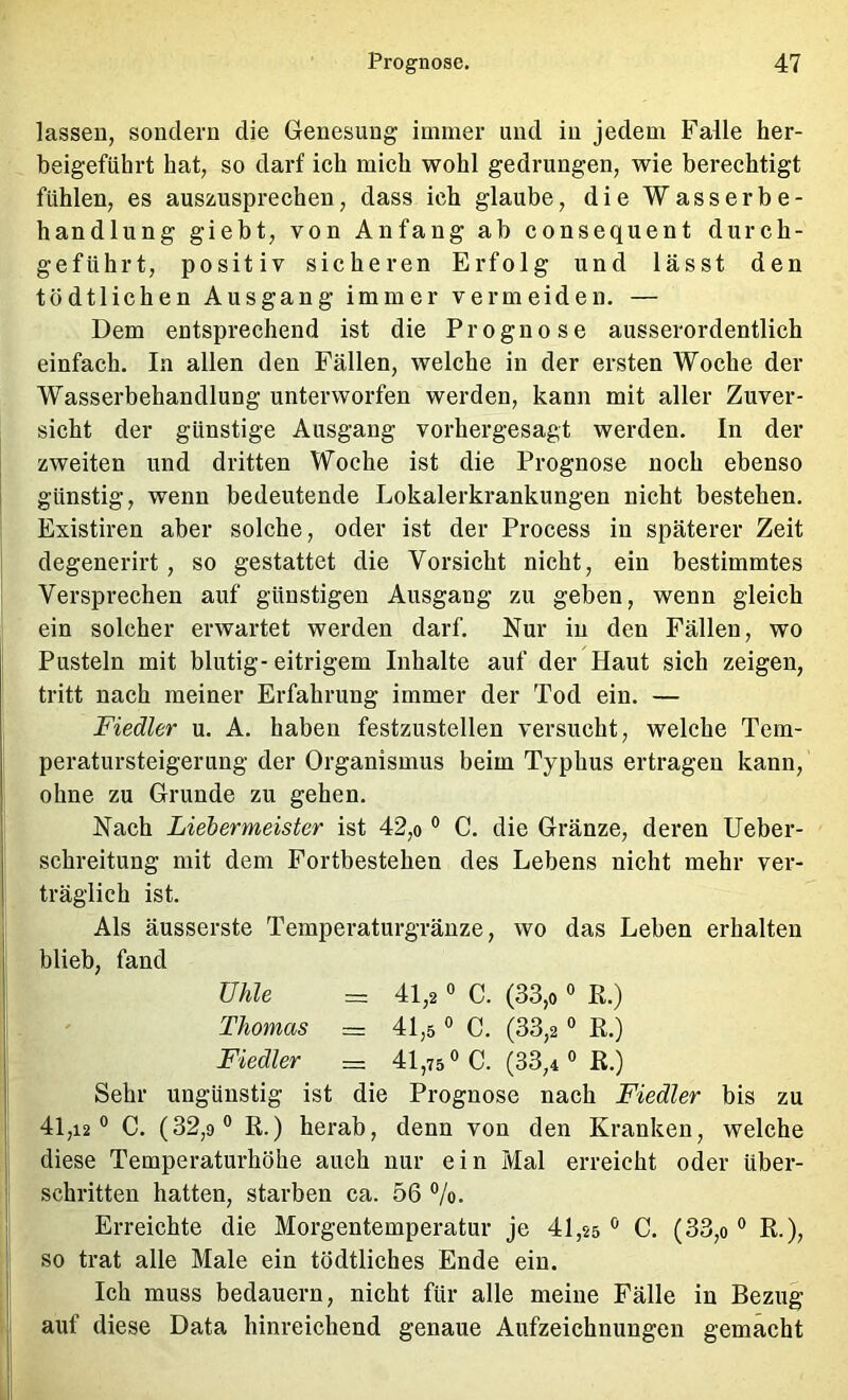 lassen, sondern die Genesung immer und in jedem Falle her- beigeführt hat, so darf ich mich wohl gedrungen, wie berechtigt fühlen, es auszusprechen, dass ich glaube, die Wasserbe- handlung giebt, von Anfang ab consequent durch- geführt, positiv sicheren Er folg und lässt den tödtlichen Ausgang immer vermeiden. — Dem entsprechend ist die Prognose ausserordentlich einfach. In allen den Fällen, welche in der ersten Woche der Wasserbehandlung unterworfen werden, kann mit aller Zuver- sicht der günstige Ausgang vorhergesagt werden. In der zweiten und dritten Woche ist die Prognose noch ebenso günstig, wenn bedeutende Lokalerkrankungen nicht bestehen. Existiren aber solche, oder ist der Process in späterer Zeit degenerirt, so gestattet die Vorsicht nicht, ein bestimmtes Versprechen auf günstigen Ausgang zu geben, wenn gleich ein solcher erwartet werden darf. Nur in den Fällen, wo Pusteln mit blutig- eitrigem Inhalte auf der Haut sich zeigen, tritt nach meiner Erfahrung immer der Tod ein. — Fiedler u. A. haben festzustellen versucht, welche Tem- peratursteigerung der Organismus beim Typhus ertragen kann, ohne zu Grunde zu gehen. Nach Liebermeister ist 42,o ° C. die Gränze, deren Ueber- schreitung mit dem Fortbestehen des Lebens nicht mehr ver- träglich ist. Als äusserste Temperaturgränze, wo das Leben erhalten blieb, fand ühle = 41,2 0 C. (33,0 ° R.) Thomas = 41,5 ° C. (33,2 ° R.) Fiedler = 41,75 C. (33,4 R.) Sehr ungünstig ist die Prognose nach Fiedler bis zu 41,12° C. (32,9° R.) herab, denn von den Kranken, welche diese Temperaturhöhe auch nur ein Mal erreicht oder über- schritten hatten, starben ca. 56 %. Erreichte die Morgentemperatur je 41,25 ° C. (33,o ° R.), so trat alle Male ein tödtliches Ende ein. Ich muss bedauern, nicht für alle meine Fälle in Bezug auf diese Data hinreichend genaue Aufzeichnungen gemacht