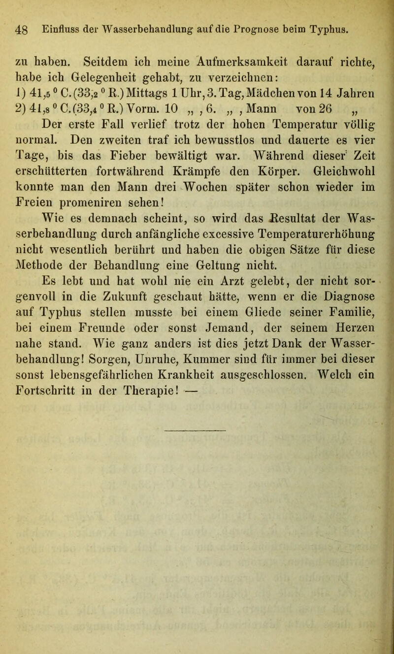 zu haben. Seitdem ich meine Aufmerksamkeit darauf richte, habe ich Gelegenheit gehabt, zu verzeichnen: 1) 41,5 ® C. (33,2 ° R.) Mittags 1 Uhr, 3. Tag, Mädchen von 14 Jahren 2) 41,8 ® C. (33,4 ° R.) Vorm. 10 „ ,6. „ , Mann von 26 „ Der erste Fall verlief trotz der hohen Temperatur völlig normal. Den zweiten traf ich bewusstlos und dauerte es vier Tage, bis das Fieber bewältigt war. Während dieser' Zeit erschütterten fortwährend Krämpfe den Körper. Gleichwohl konnte man den Mann drei Wochen später schon wieder im Freien promeniren sehen! Wie es demnach scheint, so wird das Resultat der Was- serbehandlung durch anfängliche excessive Temperaturerhöhung nicht wesentlich berührt und haben die obigen Sätze für diese Methode der Behandlung eine Geltung nicht. Es lebt und hat wohl nie ein Arzt gelebt, der nicht sor- genvoll in die Zukunft geschaut hätte, wenn er die Diagnose auf Typhus stellen musste bei einem Gliede seiner Familie, bei einem Freunde oder sonst Jemand, der seinem Herzen nahe stand. Wie ganz anders ist dies jetzt Dank der Wasser- behandlung! Sorgen, Unruhe, Kummer sind für immer bei dieser sonst lebensgefährlichen Krankheit ausgeschlossen. Welch ein Fortschritt in der Therapie! —