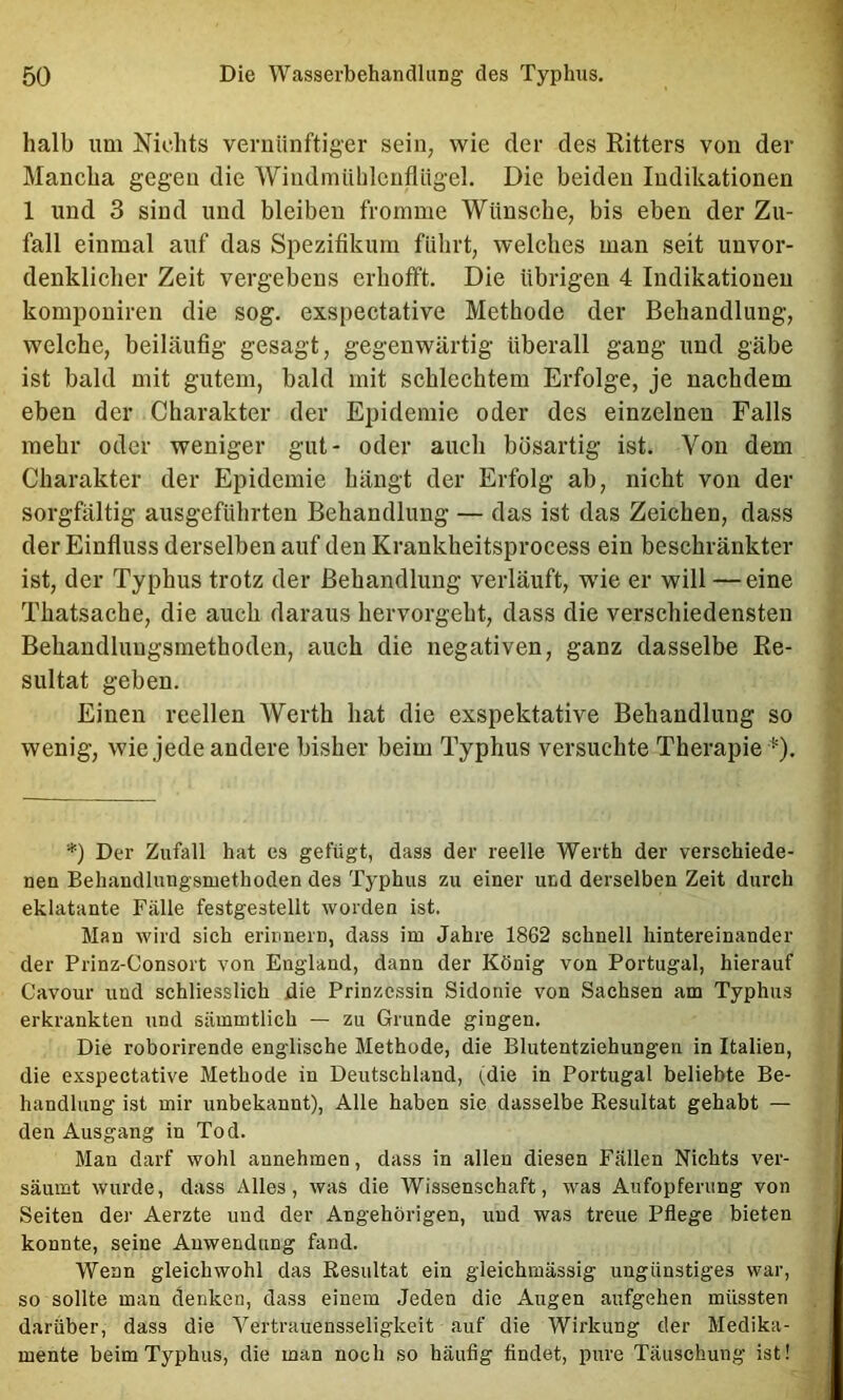 halb um Kichts vernünftiger sein, wie der des Eitters von der Mancha gegen die Windnuililcuflügel, Die beiden Indikationen 1 und 3 sind und bleiben fromme Wünsche, bis eben der Zu- fall einmal auf das Spezifikum führt, welches man seit unvor- denklicher Zeit vergebens erhofft. Die übrigen 4 Indikationen komponiren die sog. exspectative Methode der Behandlung, welche, beiläufig gesagt, gegenwärtig überall gang und gäbe ist bald mit gutem, bald mit schlechtem Erfolge, je nachdem eben der Charakter der Epidemie oder des einzelnen Falls mehr oder weniger gut- oder auch bösartig ist. Von dem Charakter der Epidemie hängt der Erfolg ab, nicht von der sorgfältig ausgeführten Behandlung — das ist das Zeichen, dass der Einfluss derselben auf den Krankheitsprocess ein beschränkter ist, der Typhus trotz der Behandlung verläuft, wde er will — eine Thatsache, die auch daraus hervorgeht, dass die verschiedensten Behandlungsmethoden, auch die negativen, ganz dasselbe Ee- sultat geben. Einen reellen Werth hat die exspektative Behandlung so wenig, wie jede andere bisher beim Typhus versuchte Therapie ^). *) Der Zufall hat es gefügt, dass der reelle Werth der verschiede- nen Behandlungsmethoden des Typhus zu einer und derselben Zeit durch eklatante Fälle festgestellt worden ist. Man wird sich erinnern, dass im Jahre 1862 schnell hintereinander der Prinz-Consort von England, dann der König von Portugal, hierauf Cavour und schliesslich die Prinzessin Sidonie von Sachsen am Typhus erkrankten und sUmmtlich — zu Grunde gingen. Die roborirende englische Methode, die Blutentziehungen in Italien, die exspectative Methode in Deutschland, (die in Portugal beliebte Be- handlung ist mir unbekannt). Alle haben sie dasselbe Resultat gehabt — den Ausgang in Tod. Man darf wohl annehmen, dass in allen diesen Fällen Nichts ver- säumt wurde, dass Alles, was die Wissenschaft, was Aufopferung von Selten der Aerzte und der Angehörigen, und was treue Pflege bieten konnte, seine Anwendung fand. Wenn gleichwohl das Resultat ein gleichmässig ungünstiges war, so sollte man denken, dass einem Jeden die Augen aufgehen müssten darüber, dass die Vertrauensseligkeit auf die Wirkung der Medika- mente beim Typhus, die man noch so häufig findet, pure Täuschung ist!