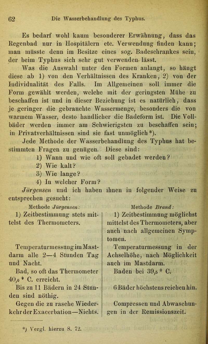 Es bedarf wohl kaum besonderer Erwähnung, dass das Regenbad nur in Hospitälern etc. Verwendung finden kann; man müsste denn im Besitze eines sog. Badeschrankes sein, der beim Typhus sich sehr gut verwenden- lässt. Was die Auswahl unter den Formen aulangt, so hängt diese ab 1) von den Verhältnissen des Kranken, 2) von der Individualität des Falls. Ira Allgemeinen soll immer die Form gewählt werden, welche mit der geringsten Mühe zu beschaffen ist und in dieser Beziehung ist es natürlich, dass je geringer die gebrauchte Wassermenge, besonders die von warmem Wasser, desto handlicher die Badeform ist. Die Voll- bäder werden immer am Schwierigsten zu beschaffen sein; in Privatverhältnissen sind sie fast unmöglich*). Jede Methode der Wasserbehandlung des Typhus hat be- stimmten Fragen zu genügen. Diese sind: 1) Wann und wie oft soll gebadet werden? 2) Wie kalt? 3) Wie lange? 4) In welcher Form? Jürgensen und ich haben ihnen in folgender Weise zu entsprechen gesucht: Methode Jürgensen: 1) Zeitbestimmung stets mit- telst des Thermometers. Teinperaturmessung im Mast- darm alle 2—4 Stunden Tag und Nacht. Bad, so oft das Thermometer 40,0 ® C. erreicht. Bis zu 11 Bädern in 24 Stun- den sind nöthig. Gegen die zu rasche Wieder- kehr der Exacerbation—Nichts. Methode Brand: 1) Zeitbestimmung möglichst mittelst des Thermometers, aber auch nach allgemeinen Symp- tomen. Temperaturmessung in der Achselhöhe, nach Möglichkeit auch im Mastdarm. Baden bei 39,s ° C. 6 Bäder höchstens reichen hin. Compressen und Abwaschun- gen in der Remissionszeit. *) Vei'gl. hierzu S. 72.