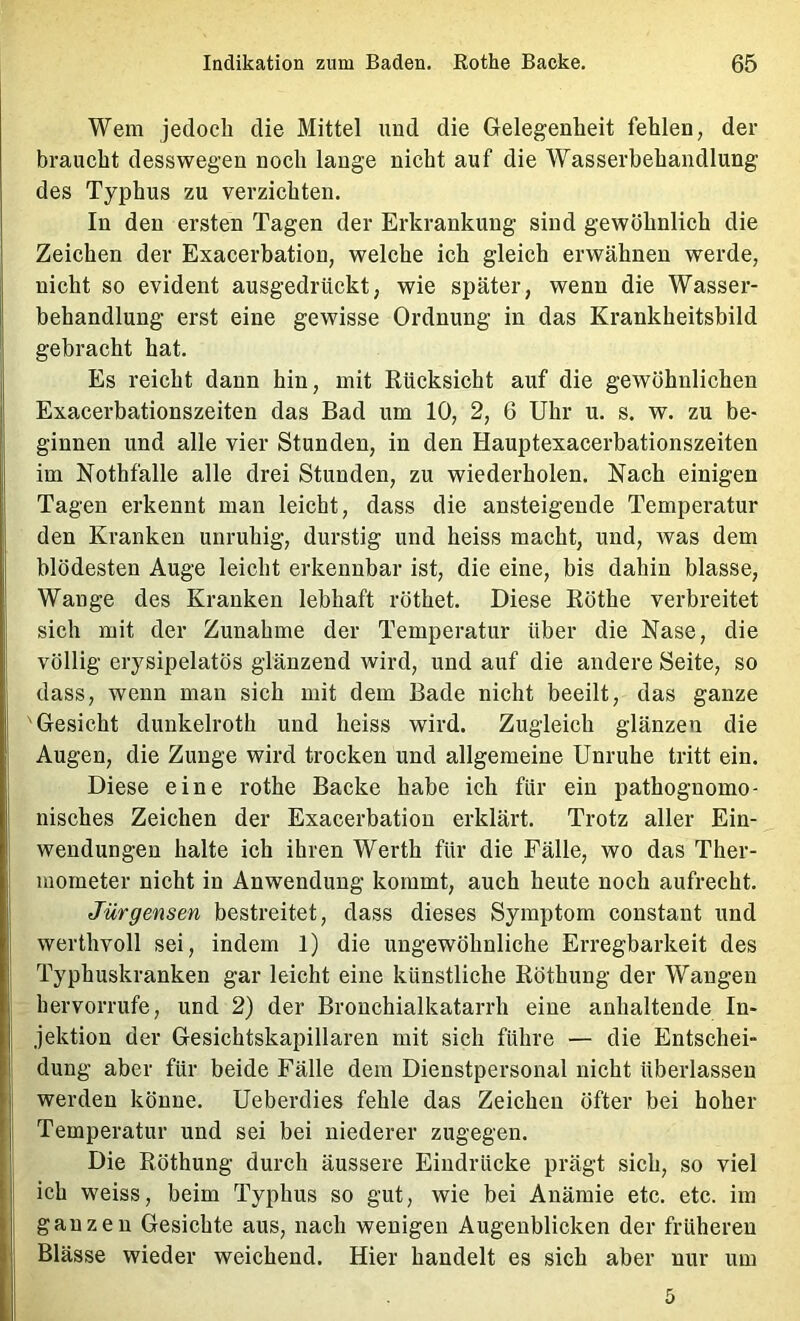 Wem jedoch die Mittel und die Gelegenheit fehlen, der braucht desswegen noch lange nicht auf die Wasserbehandlung des Typhus zu verzichten. In den ersten Tagen der Erkrankung sind gewöhnlich die Zeichen der Exacerbation, welche ich gleich erwähnen werde, nicht so evident ausgedrückt, wie später, wenn die Wasser- behandlung erst eine gewisse Ordnung in das Krankheitsbild gebracht hat. Es reicht dann hin, mit Rücksicht auf die gewöhnlichen Exacerbationszeiten das Bad um 10, 2, 6 Uhr u. s. w. zu be- ginnen und alle vier Stunden, in den Hauptexacerbationszeiten im Nothfalle alle drei Stunden, zu wiederholen. Nach einigen Tagen erkennt man leicht, dass die ansteigende Temperatur den Kranken unruhig, durstig und heiss macht, und, was dem blödesten Auge leicht erkennbar ist, die eine, bis dahin blasse, Wange des Kranken lebhaft röthet. Diese Röthe verbreitet sich mit der Zunahme der Temperatur über die Nase, die völlig erysipelatös glänzend wird, und auf die andere Seite, so dass, wenn man sich mit dem Bade nicht beeilt, das ganze I Gesicht dunkelroth und heiss wird. Zugleich glänzen die I Augen, die Zunge wird trocken und allgemeine Unruhe tritt ein. Diese eine rothe Backe habe ich für ein pathognomo- ; nisches Zeichen der Exacerbation erklärt. Trotz aller Ein- wendungen halte ich ihren Werth für die Fälle, wo das Ther- I mometer nicht in Anwendung kommt, auch heute noch aufrecht. Jürgensen bestreitet, dass dieses Symptom constant und I werthvoll sei, indem 1) die ungewöhnliche Erregbarkeit des I Typhuskranken gar leicht eine künstliche Röthung der Wangen hervorrufe, und 2) der Bronchialkatarrh eine anhaltende In- I jektion der Gesichtskapillaren mit sich führe — die Entschei- dung aber für beide Fälle dem Dienstpersonal nicht überlassen werden könne. Ueberdies fehle das Zeichen öfter bei hoher Temperatur und sei bei niederer zugegen. Die Röthung durch äussere Eindrücke prägt sich, so viel ich weiss, beim Typhus so gut, wie bei Anämie etc. etc. im ganzen Gesichte aus, nach wenigen Augenblicken der früheren Blässe wieder weichend. Hier handelt es sich aber nur um