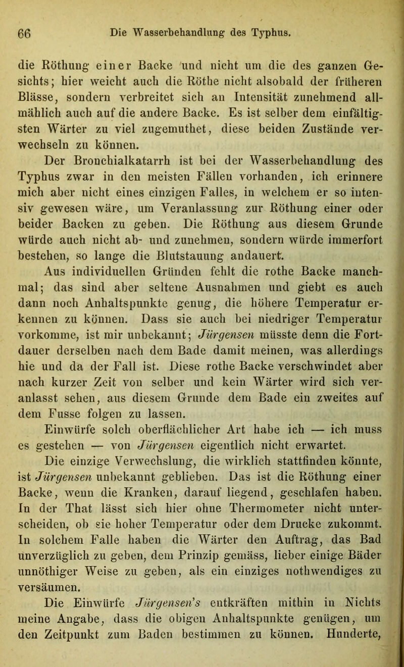 die RötbuDg- einer Backe und nicht um die des ganzen Ge- sichts; hier weicht auch die Röthe nicht alsobald der früheren Blässe, sondern verbreitet sich an Intensität zunehmend all- mählich auch auf die andere Backe. Es ist selber dem einfältig- sten Wärter zu viel zugemuthet, diese beiden Zustände ver- wechseln zu können. Der Bronchialkatarrh ist bei der Wasserbehandlung des Typhus zwar in den meisten Fällen vorhanden, ich erinnere mich aber nicht eines einzigen Falles, in welchem er so inten- siv gewesen wäre, um Veranlassung zur Röthung einer oder beider Backen zu geben. Die Röthung aus diesem Grunde würde auch nicht ab- und zunehmen, sondern würde immerfort bestehen, so lange die Blutstauung andauert. Aus individuellen Gründen fehlt die rothe Backe manch- mal; das sind aber seltene Ausnahmen und giebt es auch dann noch Anhaltspunkte genug, die höhere Temperatur er- kennen zu können. Dass sie auch bei niedriger Temperatur vorkomme, ist mir unbekannt; Jürgensen müsste denn die Fort- dauer derselben nach dem Bade damit meinen, was allerdings hie und da der Fall ist. Diese rothe Backe verschwindet aber nach kurzer Zeit von selber und kein Wärter wird sich ver- anlasst sehen, aus diesem Grunde dem Bade ein zweites auf dem Fusse folgen zu lassen. Einwürfe solch oberflächlicher Art habe ich — ich muss es gestehen — von Jürgensen eigentlich nicht erwartet. Die einzige Verwechslung, die wirklich stattfinden könnte, ist Jürgensen unbekannt geblieben. Das ist die Röthung einer Backe, wenn die Kranken, darauf liegend, geschlafen haben. In der That lässt sich hier ohne Thermometer nicht unter- scheiden, ob sie hoher Temperatur oder dem Drucke zukommt. In solchem Falle haben die Wärter den Auftrag, das Bad unverzüglich zu geben, dem Prinzip gemäss, lieber einige Bäder unnöthiger Weise zu geben, als ein einziges nothwendiges zu versäumen. Die Einwürfe Jiirgensen’s entkräften mithin in Nichts meine Angabe, dass die obigen Anhaltspunkte genügen, um den Zeitpunkt zum Baden bestimmen zu können. Hunderte,