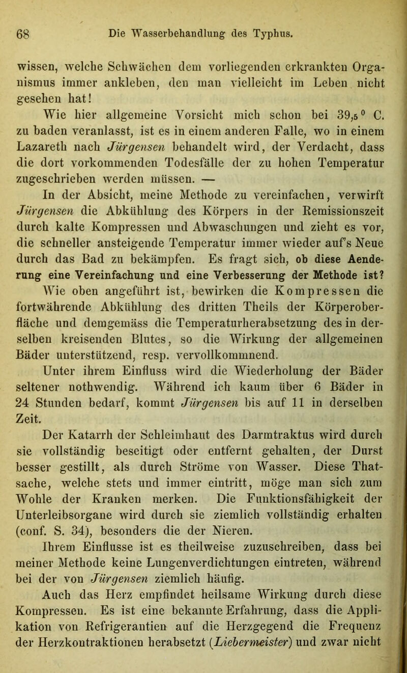 wissen, welche Schwächen dem vorliegenden erkrankten Orga- nismus immer ankleben, den man vielleicht im Lehen nicht gesehen hat! Wie hier allgemeine Vorsicht mich schon bei 39,5° C. zu baden veranlasst, ist es in einem anderen Falle, wo in einem Lazareth nach Jürgensen behandelt wird, der Verdacht, dass die dort vorkommenden Todesfälle der zu hohen Temperatur zugeschrieben werden müssen. — In der Absicht, meine Methode zu vereinfachen, verwirft Jürgensen die Abkühlung des Körpers in der Remissionszeit durch kalte Kompressen und Abwaschungen und zieht es vor, die schneller ansteigende Temperatur immer wieder aufs Neue durch das Bad zu bekämpfen. Es fragt sich, ob diese Aende- rung eine Vereinfachung und eine Verbesserung der Methode ist? Wie oben angeführt ist, bewirken die Kompressen die fortwährende Abkühlung des dritten Theils der Körperober- fläche und demgemäss die Temperaturherabsetzung des in der- selben kreisenden Blutes, so die Wirkung der allgemeinen Bäder unterstützend, resp. vervollkommnend. Unter ihrem Einfluss wird die Wiederholung der Bäder seltener nothwendig. Während ich kaum über 6 Bäder in 24 Stunden bedarf, kommt Jürgensen bis auf 11 in derselben Zeit. Der Katarrh der Schleimhaut des Darmtraktus wird durch sie vollständig beseitigt oder entfernt gehalten, der Durst besser gestillt, als durch Ströme von Wasser. Diese That- sache, welche stets und immer eintritt, möge man sich zum Wohle der Kranken merken. Die Funktionsfähigkeit der Unterleibsorgane wird durch sie ziemlich vollständig erhalten (conf. S. 34), besonders die der Nieren. Ihrem Einflüsse ist es theilweise zuzuschreiben, dass bei meiner Methode keine Lungenverdichtungen eintreten, während bei der von Jürgensen ziemlich häufig. Auch das Herz empfindet heilsame Wirkung durch diese Kompressen. Es ist eine bekannte Erfahrung, dass die Appli- kation von Refrigerautien auf die Herzgegend die Frequenz der Herzkontraktionen herabsetzt {Liebermeister) und zwar nicht