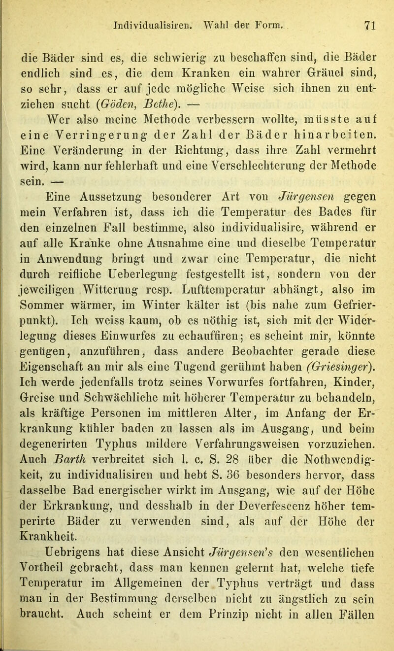 die Bäder sind es, die schwierig zu beschaffen sind, die Bäder endlich sind es, die dem Kranken ein wahrer Gräuel sind, so sehr, dass er auf jede mögliche Weise sich ihnen zu ent- ziehen sucht {Göden, Bcthe). — Wer also meine Methode verbessern wollte, müsste auf eine Verringerung der Zahl der Bäder hinarbeiten. Eine Veränderung in der Richtung, dass ihre Zahl vermehrt wird, kann nur fehlerhaft und eine Verschlechterung der Methode sein. — Eine Aussetzung besonderer Art von Jürgensen gegen mein Verfahren ist, dass ich die Temperatur des Bades für den einzelnen Fall bestimme, also individualisire, während er auf alle Kranke ohne Ausnahme eine und dieselbe Temperatur in Anwendung bringt und zwar eine Temperatur, die nicht durch reifliche Ueberlegung festgestellt ist, sondern von der jeweiligen Witterung resp. Lufttemperatur abhängt, also im Sommer wärmer, im Winter kälter ist (bis nahe zum Gefrier- punkt). Ich weiss kaum, ob es nöthig ist, sich mit der Wider- legung dieses Einwurfes zu echauffiren; es scheint mir, könnte genügen, anzuführen, dass andere Beobachter gerade diese Eigenschaft an mir als eine Tugend gerühmt haben (Griesinger). Ich werde jedenfalls trotz seines Vorwurfes fortfahren, Kinder, Greise und Schwächliche mit höherer Temperatur zu behandeln, als kräftige Personen im mittleren Alter, im Anfang der Er- krankung kühler baden zu lassen als im Ausgang, und beim degenerirten Typhus mildere Verfahrungsweisen vorzuziehen. Auch Barth verbreitet sich 1. c. S. 28 über die Nothwendig- keit, zu individiialisiren und hebt S. 36 besonders hervor, dass dasselbe Bad energischer wirkt im Ausgang, wie auf der Höhe der Erkrankung, und desshalb in der Deverfescenz höher tem- perirte Bäder zu verwenden sind, als auf der Höhe der Krankheit. Uebrigens hat diese Ansicht Jürgensen*s den wesentlichen Vortheil gebracht, dass man kennen gelernt hat, welche tiefe Temperatur im Allgemeinen der . Typhus verträgt und dass man in der Bestimmung derselben nicht zu ängstlich zu sein braucht. Auch scheint er dem Prinzip nicht in allen Fällen