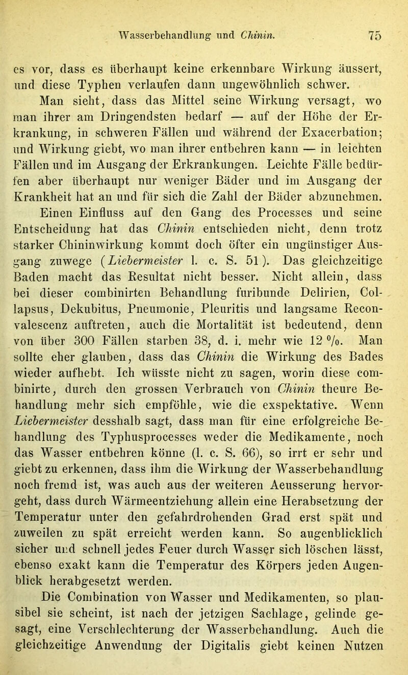 CS vor, dass es überhaupt keine erkennbare Wirkung äussert, und diese Typhen verlaufen dann ungewöhnlich schwer. Man sieht, dass das Mittel seine Wirkung versagt, wo man ihrer am Dringendsten bedarf — auf der Höhe der Er- krankung, in schweren Fällen und während der Exacerbation; und Wirkung giebt, wo man ihrer entbehren kann — in leichten Fällen und im Ausgang der Erkrankungen. Leichte Fälle bedür- fen aber überhaupt nur weniger Bäder und im Ausgang der Krankheit hat an und für sich die Zahl der Bäder abzunehmen. Einen Einfluss auf den Gang des Processes und seine Entscheidung hat das Chinin entschieden nicht, denn trotz starker Chininwirkung kommt doch öfter ein ungünstiger Aus- gang zuwege (Liebermeister 1. c. S. 5l). Das gleichzeitige Baden macht das Resultat nicht besser. Nicht allein, dass bei dieser combinirten Behandlung furibunde Delirien, Col- lapsus, Dekubitus, Pneumonie, Pleuritis und langsame Recon- valescenz auftreten, auch die Mortalität ist bedeutend, denn von über 300 Fällen starben 38, d. i. mehr wie 12 ®/o. Man sollte eher glauben, dass das Chinin die Wirkung des Bades wieder aufhebt. Ich wüsste nicht zu sagen, worin diese com- binirte, durch den grossen Verbrauch von Chinin theure Be- handlung mehr sich empföhle, wie die exspektative. Wenn Liebermeister desshalb sagt, dass man für eine erfolgreiche Be- handlung des Typhusprocesses weder die Medikamente, noch das Wasser entbehren könne (1. c. S. 66), so irrt er sehr und giebt zu erkennen, dass ihm die Wirkung der Wasserbehandlung noch fremd ist, was auch aus der weiteren Aeusserung hervor- geht, dass durch Wärmeentziehung allein eine Herabsetzung der Temperatur unter den gefahrdrohenden Grad erst spät und zuweilen zu spät erreicht werden kann. So augenblicklich sicher und schnell jedes Feuer durch Wasser sich löschen lässt, ebenso exakt kann die Temperatur des Körpers jeden Augen- blick herabgesetzt werden. Die Combination von Wasser und Medikamenten, so plau- sibel sie scheint, ist nach der jetzigen Sachlage, gelinde ge- sagt, eine Verschlechterung der Wasserbehandlung. Auch die gleichzeitige Anwendung der Digitalis giebt keinen Nutzen