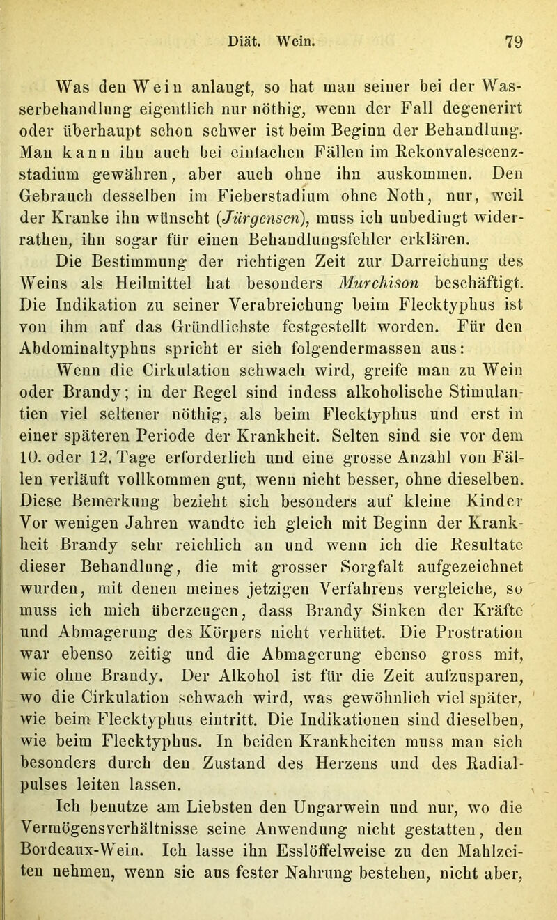 Was den Wein anlangt, so hat man seiner bei der Was- serbehandlung eigentlich nur nöthig, vvenn der Fall degenerirt oder überhaupt schon schwer ist beim Beginn der Behandlung. Man kann ihn auch bei einlachen Fällen im Rekonvalescenz- stadium gewähren, aber auch ohne ihn auskommen. Den Gebrauch desselben im Fieberstadium ohne Noth, nur, weil der Kranke ihn wünscht (Jürgensen), muss ich unbedingt wider- rathen, ihn sogar für einen Behandlungsfehler erklären. Die Bestimmung der richtigen Zeit zur Darreichung des Weins als Heilmittel hat besonders Murchison beschäftigt. Die Indikation zu seiner Verabreichung beim Flecktyphus ist von ihm auf das Gründlichste festgestellt worden. Für den Abdominaltyphus spricht er sich folgendermassen aus: Wenn die Cirkulation schwach wird, greife man zu Wein oder Brandy; in der Regel sind indess alkoholische Stimulan- tien viel seltener nöthig, als beim Flecktyphus und erst in einer späteren Periode der Krankheit. Selten sind sie vor dem 10. oder 12. Tage erforderlich und eine grosse Anzahl von Fäl- len verläuft vollkommen gut, wenn nicht besser, ohne dieselben. Diese Bemerkung bezieht sich besonders auf kleine Kinder f Vor wenigen Jahren wandte ich gleich mit Beginn der Krank- heit Brandy sehr reichlich an und wenn ich die Resultate I dieser Behandlung, die mit grosser Sorgfalt aufgezeichnet : wurden, mit denen meines jetzigen Verfahrens vergleiche, so j muss ich mich überzeugen, dass Brandy Sinken der Kräfte und Abmagerung des Körpers nicht verhütet. Die Prostration war ebenso zeitig und die Abmagerung ebenso gross mit, wie ohne Brandy. Der Alkohol ist für die Zeit aufzusparen, wo die Cirkulation schwach wird, was gewöhnlich viel später, wie beim Flecktyphus eintritt. Die Indikationen sind dieselben, wie beim Flecktyphus. In beiden Krankheiten muss man sich besonders durch den Zustand des Herzens und des Radial- pulses leiten lassen. Ich benutze am Liebsten den Ungarwein und nur, wo die Vermögens Verhältnisse seine Anwendung nicht gestatten, den Bordeaux-Wein. Ich lasse ihn Esslöffelweise zu den Mahlzei- ten nehmen, wenn sie aus fester Kahrung bestehen, nicht aber,