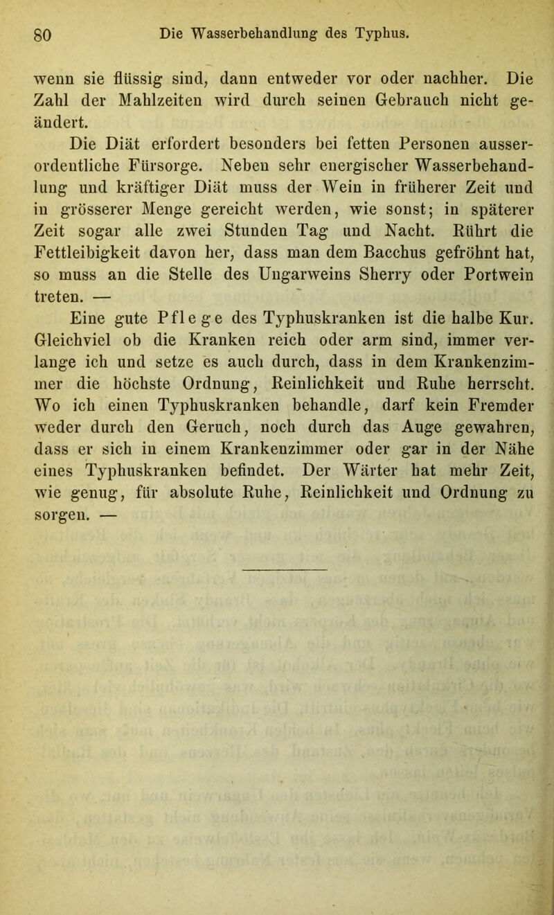 weun sie flüssig sind, dann entweder vor oder nachher. Die Zahl der Mahlzeiten wird durch seinen Gebrauch nicht ge- ändert. Die Diät erfordert besonders bei fetten Personen ausser- ordentliche Fürsorge. Neben sehr energischer Wasserbehand- lung und kräftiger Diät muss der Wein in früherer Zeit und in grösserer Menge gereicht werden, wie sonst; in späterer Zeit sogar alle zwei Stunden Tag und Nacht. Rührt die Fettleibigkeit davon her, dass man dem Bacchus gefröhnt hat, so muss an die Stelle des Uugarweins Sherry oder Portwein treten. — Eine gute Pflege des Typhuskranken ist die halbe Kur. Gleichviel ob die Kranken reich oder arm sind, immer ver- lange ich und setze es auch durch, dass in dem Krankenzim- mer die höchste Ordnung, Reinlichkeit und Ruhe herrscht. Wo ich einen Typhuskranken behandle, darf kein Fremder weder durch den Geruch, noch durch das Auge gewahren, dass er sich in einem Krankenzimmer oder gar in der Nähe eines Typhuskranken beflndet. Der Wärter hat mehr Zeit, wie genug, für absolute Ruhe, Reinlichkeit und Ordnung zu sorgen. —