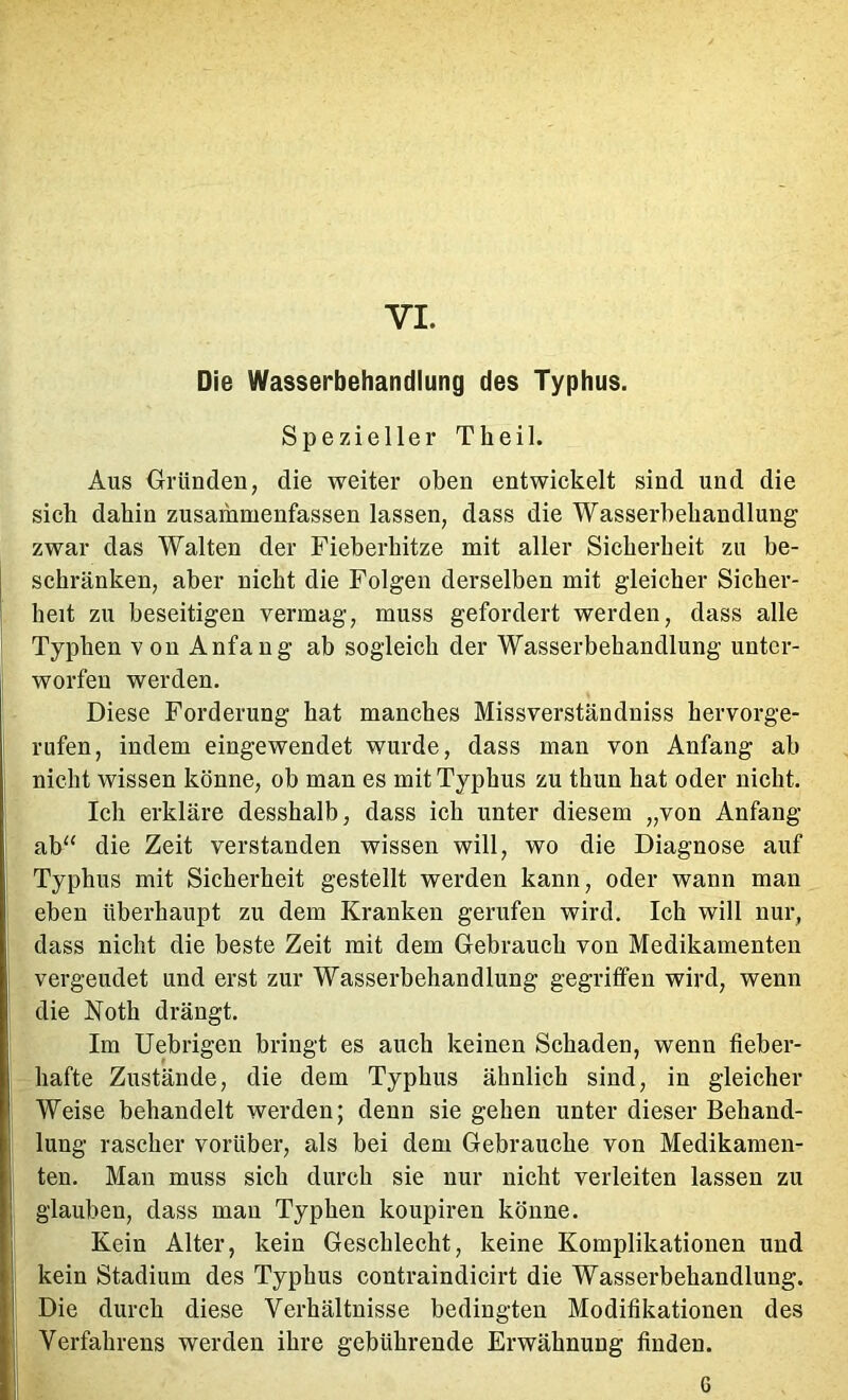 VI. Die Wasserbehandlung des Typhus. Spezieller Theil. Aus Gründen, die weiter oben entwickelt sind und die sieb dabin zusammenfassen lassen, dass die Wasserbehandlung zwar das Walten der Fieberbitze mit aller Sicberbeit zu be- schränken, aber nicht die Folgen derselben mit gleicher Sicher- heit zu beseitigen vermag, muss gefordert werden, dass alle Typhen von Anfang ab sogleich der Wasserbehandlung unter- worfen werden. Diese Forderung hat manches Missverständniss hervorge- rufen, indem eingewendet wurde, dass man von Anfang ab nicht wissen könne, ob man es mit Typhus zu thun hat oder nicht. Ich erkläre desshalb, dass ich unter diesem „von Anfang ab^‘ die Zeit verstanden wissen will, wo die Diagnose auf Typhus mit Sicherheit gestellt werden kann, oder wann man eben überhaupt zu dem Kranken gerufen wird. Ich will nur, dass nicht die beste Zeit mit dem Gebrauch von Medikamenten vergeudet und erst zur Wasserbehandlung gegrilfen wird, wenn die Noth drängt. Im Uebrigen bringt es auch keinen Schaden, wenn fieber- hafte Zustände, die dem Typhus ähnlich sind, in gleicher Weise behandelt werden; denn sie gehen unter dieser Behand- lung rascher vorüber, als bei dem Gebrauche von Medikamen- ten. Man muss sich durch sie nur nicht verleiten lassen zu glauben, dass man Typhen koupiren könne. Kein Alter, kein Geschlecht, keine Komplikationen und kein Stadium des Typhus contraindicirt die Wasserbehandlung. Die durch diese Verhältnisse bedingten Modifikationen des Verfahrens werden ihre gebührende Erwähnung finden. 6