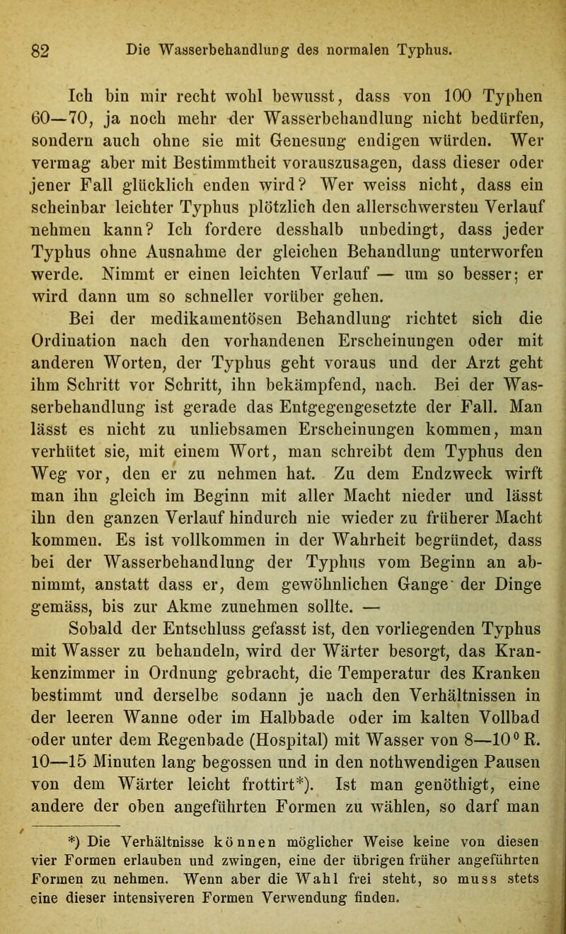 Ich bin mir recht wohl bewusst, dass von 100 Typhen 60—70, ja noch mehr <ler Wasserbehandlung nicht bedürfen, sondern auch ohne sie mit Genesung endigen würden. Wer vermag aber mit Bestimmtheit vorauszusagen, dass dieser oder jener Fall glücklich enden wird? Wer weiss nicht, dass ein scheinbar leichter Typhus plötzlich den allerschwersten Verlauf nehmen kann? Ich fordere desshalb unbedingt, dass jeder Typhus ohne Ausnahme der gleichen Behandlung unterworfen werde. Nimmt er einen leichten Verlauf — um so besser; er wird dann um so schneller vorüber gehen. Bei der medikamentösen Behandlung richtet sich die Ordination nach den vorhandenen Erscheinungen oder mit anderen Worten, der Typhus geht voraus und der Arzt geht ihm Schritt vor Schritt, ihn bekämpfend, naeh. Bei der Was- serbehandlung ist gerade das Entgegengesetzte der Fall. Man lässt es nicht zu unliebsamen Erscheinungen kommen, man verhütet sie, mit einem Wort, man schreibt dem Typhus den Weg vor, den er zu nehmen hat. Zu dem Endzweek wirft man ihn gleich im Beginn mit aller Macht nieder und lässt ihn den ganzen Verlauf hindurch nie wieder zu früherer Macht kommen. Es ist vollkommen in der Wahrheit begründet, dass bei der Wasserbehandlung der Typhus vom Beginn an ab- nimmt, anstatt dass er, dem gewöhnlichen Gange’ der Dinge gemäss, bis zur Akme zunehmen sollte. — Sobald der Entschluss gefasst ist, den vorliegenden Typhus mit Wasser zu behandeln, wird der Wärter besorgt, das Kran- kenzimmer in Ordnung gebracht, die Temperatur des Kranken bestimmt und derselbe sodann je nach den Verhältnissen in der leeren Wanne oder im Halbbade oder im kalten Vollbad oder unter dem Kegenbade (Hospital) mit Wasser von 8—10 °K. 10—15 Minuten lang begossen und in den nothwendigen Pausen von dem Wärter leicht frottirt*). Ist man genöthigt, eine andere der oben angeführten Formen zu wählen, so darf man *) Die Verhältnisse können möglicher Weise keine von diesen vier Formen erlauben und zwingen, eine der übrigen früher angeführten Formen zu nehmen. Wenn aber die Wahl frei steht, so muss stets eine dieser intensiveren Formen Verwendung finden.