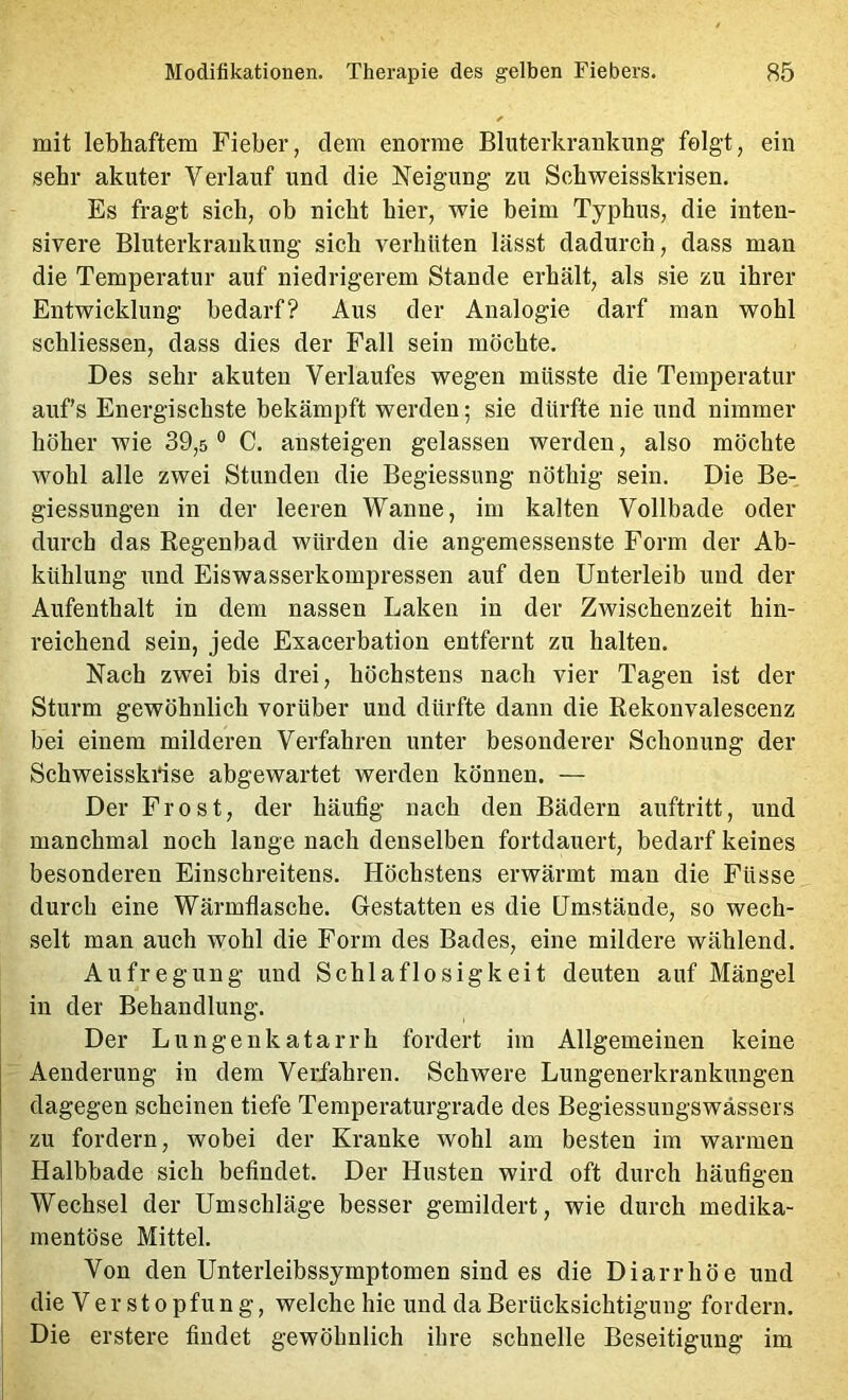 mit lebhaftem Fieber, dem enorme Bluterkrankung felgt, ein sehr akuter Verlauf und die Neigung zu Schweisskrisen. Es fragt sich, ob nicht hier, wie beim Typhus, die inten- sivere Bluterkrankung sich verhüten lässt dadurch, dass man die Temperatur auf niedrigerem Stande erhält, als sie zu ihrer Entwicklung bedarf? Aus der Analogie darf man wohl schliessen, dass dies der Fall sein möchte. Des sehr akuten Verlaufes wegen müsste die Temperatur aufs Energischste bekämpft werden; sie dürfte nie und nimmer höher wie 39,5 ® C. ansteigen gelassen werden, also möchte wohl alle zwei Stunden die Begiessung nöthig sein. Die Be- giessungen in der leeren Wanne, im kalten Vollbade oder durch das Regenbad würden die angemessenste Form der Ab- kühlung und Eiswasserkompressen auf den Unterleib und der Aufenthalt in dem nassen Laken in der Zwischenzeit hin- reichend sein, jede Exacerbation entfernt zu halten. Nach zwei bis drei, höchstens nach vier Tagen ist der Sturm gewöhnlich vorüber und dürfte dann die Rekonvalescenz bei einem milderen Verfahren unter besonderer Schonung der Schweisskidse abgewartet werden können. — Der Frost, der häufig nach den Bädern auftritt, und manchmal noch lange nach denselben fortdauert, bedarf keines besonderen Einschreitens. Höchstens erwärmt man die Füsse durch eine Wärmflasche. Gestatten es die Umstände, so wech- selt man auch wohl die Form des Bades, eine mildere wählend. Aufregung und Schlaflosigkeit deuten auf Mängel in der Behandlung. Der Lungenkatarrh fordert im Allgemeinen keine Aenderung in dem Verfahren. Schwere Lungenerkrankungen dagegen scheinen tiefe Temperaturgrade des Begiessungswässers zu fordern, wobei der Kranke wohl am besten im warmen Halbbade sich befindet. Der Husten wird oft durch häufigen Wechsel der Umschläge besser gemildert, wie durch medika- mentöse Mittel. Von den Unterleibssymptomen sind es die Diarrhöe und die Verstopfung, welche hie und da Berücksichtigung fordern. Die erstere findet gewöhnlich ihre schnelle Beseitigung im