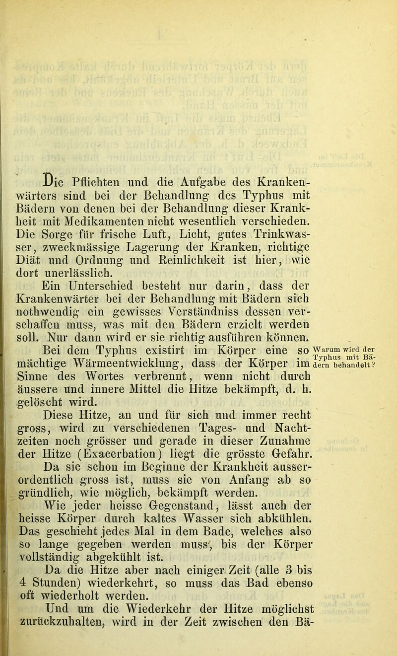 Die Pflichten und die Aufgabe des Kranken- wärters sind bei der Behandlung des Typhus mit Bädern von denen bei der Behandlung dieser Krank- heit mit Medikamenten nicht wesentlich verschieden. Die Sorge für frische Luft, Licht, gutes Trinkwas- ser, zweckmässige Lagerung der Kranken, richtige Diät und Ordnung und Reinlichkeit ist hier, wie dort unerlässlich. Ein Unterschied besteht nur darin, dass der Krankenwärter bei der Behandlung mit Bädern sich nothwendig ein gewisses Verständniss dessen ver- schaffen muss, was mit den Bädern erzielt werden soll. Nur dann wird er sie richtig ausführen können. Bei dem Typhus existirt im Körper eine so warum w^rd de^- mächtige Wärmeentwicklung, dass der Körper im dem behandelt? Sinne des Wortes verbrennt, wenn nicht durch äussere und innere Mittel die Hitze bekämpft, d. h. gelöscht wird. Diese Hitze, an und für sich und immer recht gross, wird zu verschiedenen Tages- und Nacht- zeiten noch grösser und gerade in dieser Zunahme der Hitze (Exacerbation) liegt die grösste Gefahr. Da sie schon im Beginne der Krankheit ausser- ordentlich gross ist, muss sie von Anfang ab so gründlich, wie möglich, bekämpft werden. Wie jeder heisse Gegenstand, lässt auch der heisse Körper durch kaltes Wasser sich abkühleu. Das geschieht jedes Mal in dem Bade, welches also so lange gegeben werden muss-, bis der Körper vollständig abgekühlt ist. Da die Hitze aber nach einiger Zeit (alle 3 bis 4 Stunden) wiederkehrt, so muss das Bad ebenso oft wiederholt werden. Und um die Wiederkehr der Hitze möglichst zurückzuhalten, wird in der Zeit zwischen den Bä-