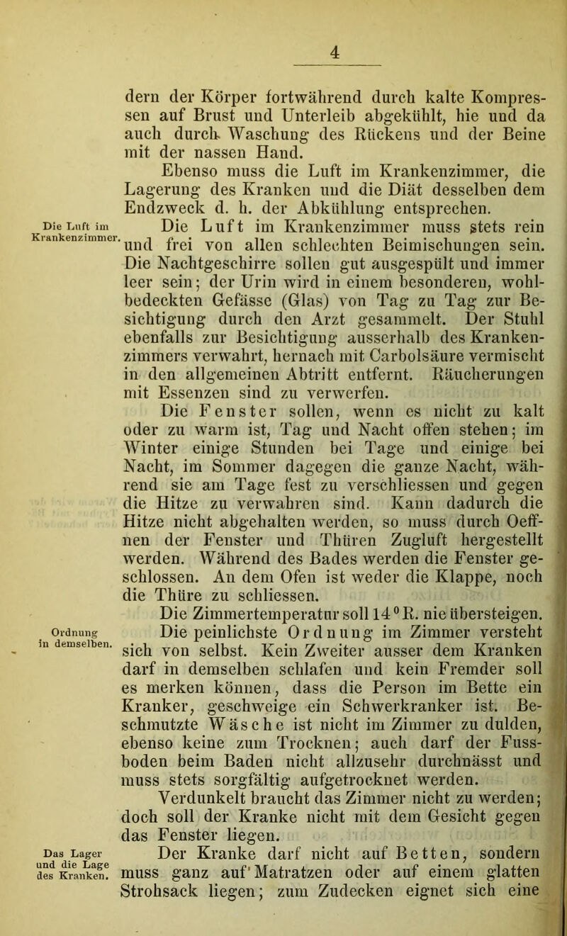 dem der Körper fortwährend durch kalte Kompres- sen auf Brust und Unterleib abgekühlt, hie und da auch durcK Waschung des Rückens und der Beine mit der nassen Hand. Ebenso muss die Luft im Krankenzimmer, die Lagerung des Kranken und die Diät desselben dem Endzweck d. h. der Abkühlung entsprechen. Diei.uftim Die Luft im Krankenzimmer muss stets rein Krankenzimmer, frei von allen Schlechten Beimischungen sein. Die Nachtgeschirre sollen gut ausgespült und immer leer sein; der Urin wird in einem besonderen, wohl- bedeckten Gefässe (Glas) von Tag zu Tag zur Be- sichtigung durch den Arzt gesammelt. Der Stuhl ebenfalls zur Besichtigung ausserhalb des Kranken- zimmers verwahrt, hernach mit Carbolsäure vermischt in den allgemeinen Abtritt entfernt. Räucherungen mit Essenzen sind zu verwerfen. Die Fenster sollen, wenn es nicht zu kalt oder zu warm ist. Tag und Nacht offen stehen; im Winter einige Stunden bei Tage und einige bei Nacht, im Sommer dagegen die ganze Nacht, wäh- rend sie am Tage fest zu verschliesseii und gegen die Hitze zu verwahren sind. Kann dadurch die Hitze nicht abgehalten werden, so muss durch Oeff- nen der Fenster und Thüren Zugluft hergestellt werden. Während des Bades werden die Fenster ge- schlossen. An dem Ofen ist weder die Klappe, noch die Thüre zu schliessen. Die Zimmertemperatur soll 14 ®R. nie übersteigen. Ordnung Die peinlichstc Ordnung im Zimmer versteht in demselben, sclbst. Kein Zweitci' ausscr dem Kranken darf in demselben schlafen und kein Fremder soll es merken können, dass die Person im Bette ein Kranker, geschweige ein Schwerkranker ist. Be- schmutzte Wäsche ist nicht im Zimmer zu dulden, ebenso keine zum Trocknen; auch darf der Fuss- boden beim Baden nicht allzusehr durchnässt und muss stets sorgfältig aufgetrockuet werden. Verdunkelt braucht das Zimmer nicht zu werden; doch soll der Kranke nicht mit dem Gesicht gegen das Fenster liegen. Das Lager Der Kranke darf nicht auf Betten, sondern desKrtankel! muss ganz auf Matratzen oder auf einem glatten Strohsack liegen; zum Zudecken eignet sich eine