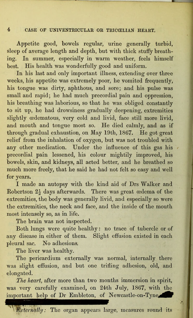 Appetite good, bowels regular, urine generally turbid, sleep of average length and depth, but with thick stuffy breath- ing. In summer, especially in warm weather, feels himself best. His health was wonderfully good and uniform. In his last and only important illness, extending over three weeks, his appetite was extremely poor, he vomited frequently, his tongue was dirty, aphthous, and sore; and his pulse was small and rapid; he had much precordial pain and oppression, his breathing was laborious, so that he was obliged constantly to sit up, he had drowsiness gradually deepening, extremities slightly oedematous, very cold and livid, face still more livid, and mouth and tongue most so. He died calmly, and as if through gradual exhaustion, on May 19th, 1867. He got great relief from the inhalation of oxygen, but was not troubled with any other medication. Under the influence of this gas his precordial pain lessened, his colour mightily improved, his bowels, skin, and kidneys, all acted better, and he breathed so much more freely, that he said he had not felt so easy and well for years. I made an autopsy with the kind aid of Drs Walker and Eobertson days afterwards. There was great oedema of the extremities, the body was generally livid, and especially so were the extremities, the neck and face, and the inside of the mouth most intensely so, as in life. The brain was not inspected. Both lungs were quite healthy: no trace of tubercle or of any disease in either of them. Slight effusion existed in each pleural sac. No adhesions. The liver was healthy. The pericardium externally was normal, internally there was slight effusion, and but one trifling adhesion, old, and elongated. The heart, after more than two months immersion in spirit, was very carefully examined, on 24th July, 1867, with the important help of Dr Embleton, of Newcastle-on-Tyne^^i^l^ \WA‘lernhlly: The organ appears large, measures round its