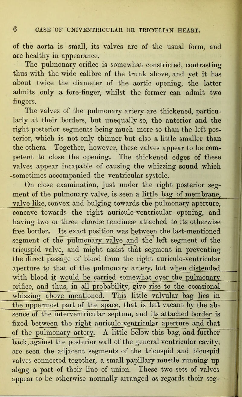 of the aorta is small, its valves are of the usual form, and are healthy in appearance. The pulmonary orifice is somewhat constricted, contrasting thus with the wide calibre of the trunk above, and yet it has about twice the diameter of the aortic opening, the latter admits only a fore-finger, whilst the former can admit two 1 fingers. The valves of the pulmonary artery are thickened, particu- larly at their borders, but unequally so, the anterior and the right posterior segments being much more so than the left pos- terior, which is not only thinner but also a little smaller than the others. Together, however, these valves appear to be com- petent to close the opening. The thickened edges of these valves appear incapable of causing the whizzing sound which -sometimes accompanied the ventricular systole. On close examination, just under the right posterior seg- ment of the pulmonary valve, is seen a little bag of membrane, valve-like, convex and bulging towards the pulmonary aperture, concave towards the right auriculo-ventricular opening, and having two or three chordae tendinese attached to its otherwise free border. Its exact position was between the last-mentioned segment of tbie pulmonary valve and the left segment of the tricuspid valve, and might assist that segment in preventing the direct passage of blood from the right auriculo-ventricular aperture to that of the pulmonary artery, but when distended with blood it would be carried somewhat oyer the pulmonary orifice, and thus, in all probability, give rise to the occasional whizzing above mentioned. This little valvular bag lies in the uppermost part of the space, that is left vacant by the ab- sence of the interventricular septum, and its attached border is fixed between the right auriculo-v^ntricnlar aperture and that of the pulmonary artei^^ A little below this bag, and further back, against the posterior wall of the general ventricular cavity, are seen the adjacent segments of the tricuspid and bicuspid valves connected together, a small papillary muscle running up along a part of their line of union. These two sets of valves appear to be otherwise normally arranged as regards their seg-