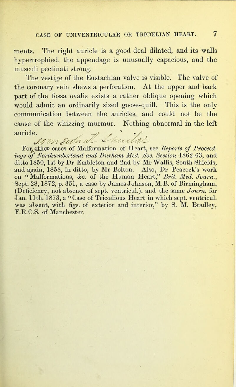 ments. The right auricle is a good deal dilated, and its walls hypertrophied, the appendage is unusually capacious, and the musculi pectinati strong. The vestige of the Eustachian valve is visible. The valve of the coronary vein shews a perforation. At the upper and back part of the fossa ovalis exists a rather oblique opening which would admit an ordinarily sized goose-quill. This is the only communication between the auricles, and could not be the cause of the whizzing murmur. Nothing abnormal in the left auricle. ^ Foi^attEE cases of Malformation of Heart, see Reforts of Proceed- ings of Northumberland and Diorham Med. Soc. Session 1862-63, and ditto 1850, 1st by Dr Embleton and 2nd by Mr Wallis, South Shields, and again, 1858, in ditto, by Mr Bolton. Also, Dr Peacock’s work on “ Malformations, &c. of the Human Heart,” Brit. Med. Journ., Sept. 28,1872, p. 351, a case by James Johnson, M.B. of Birmingham, (Deficiency, not absence of sept. ventricuL), and the same Journ. for Jan. 11th, 1873, a “Case of Tricoelious Heart in which sept, ventricul. was absent, with figs, of exterior and interior,” by S. M. Bradley, P.R.C.S. of Manchester.