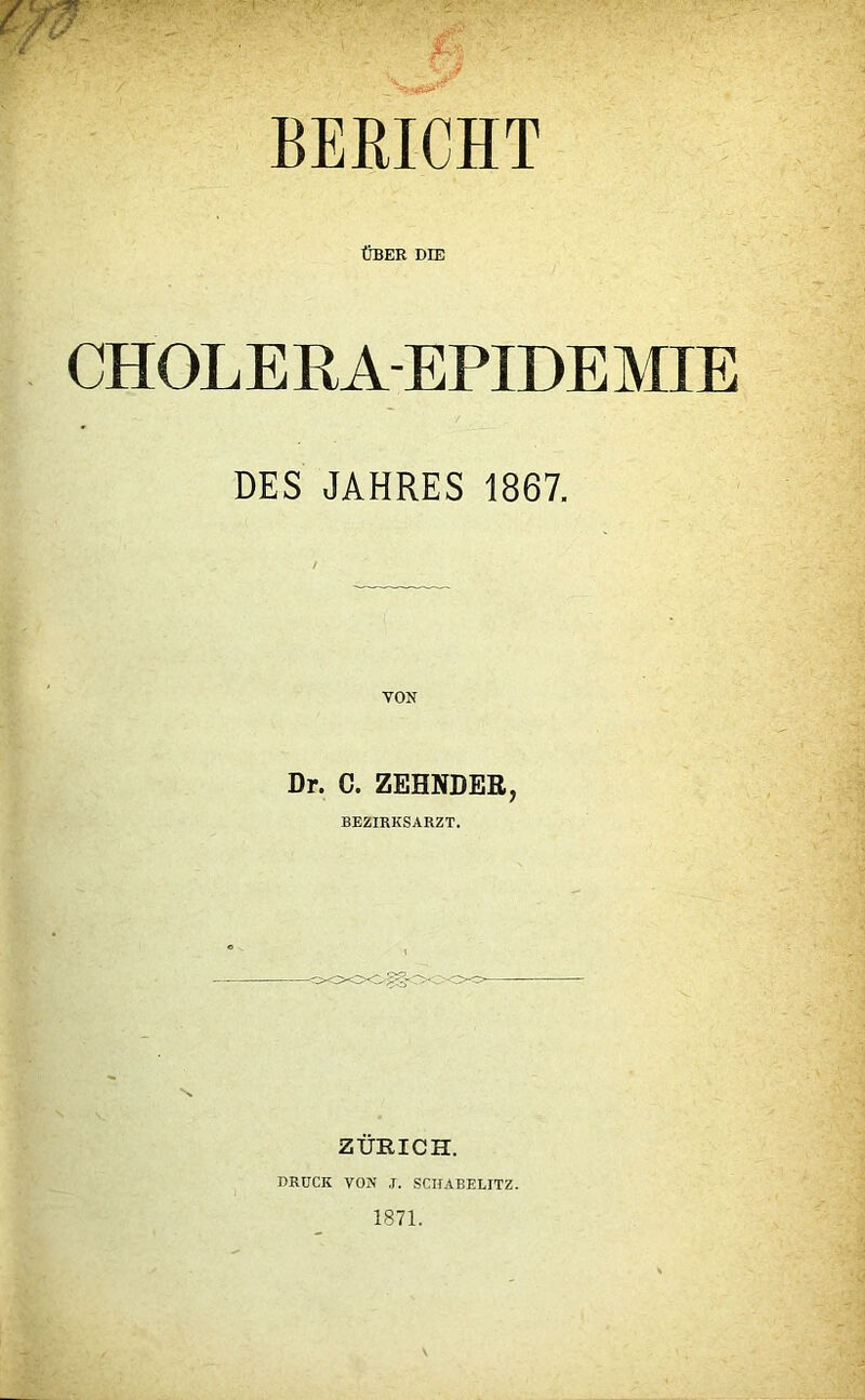 BERICHT ÜBER DIE CHOLERA-EPIDEMIE DES JAHRES 1867. Dr. C. ZEHNDER, BEZIRKSARZT. 's ZÜRICH. DRUCK VON ,r. SCIIABELITZ. 1871.