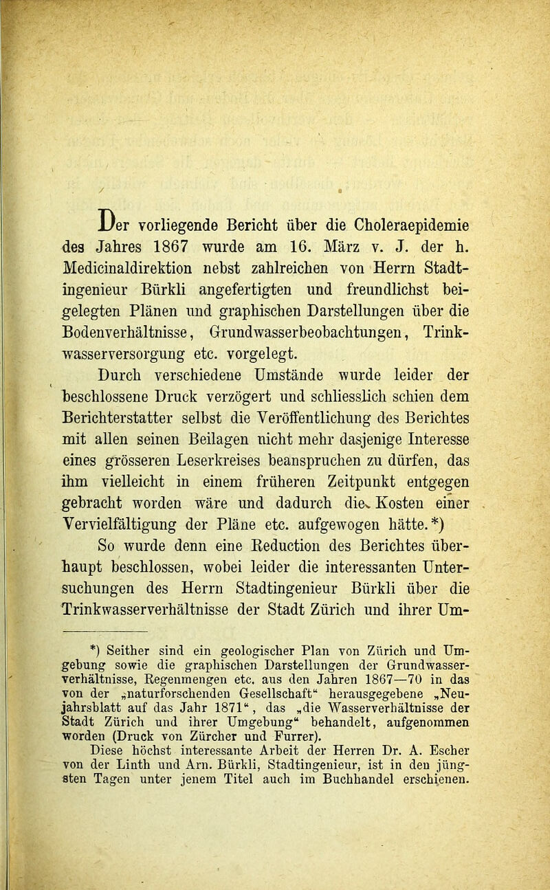 Der vorliegende Bericht über die Choleraepidemie des Jahres 1867 wurde am 16. März v. J. der h. Medicinaldirektion nebst zahlreichen von Herrn Stadt- ingenieur Bürkli angefertigten und freundlichst bei- gelegten Plänen und graphischen Darstellungen über die Bodenverhältnisse, Grundwasserbeobachtungen, Trink- wasserversorgung etc. vorgelegt. Durch verschiedene Umstände wurde leider der beschlossene Druck verzögert und schliesslich schien dem Berichterstatter selbst die Veröffentlichung des Berichtes mit allen seinen Beilagen nicht mehr dasjenige Interesse eines grösseren Leserkreises beanspruchen zu dürfen, das ihm vielleicht in einem früheren Zeitpunkt entgegen gebracht worden wäre und dadurch dicv Kosten einer Vervielfältigung der Pläne etc. aufgewogen hätte.*) So wurde denn eine Reduction des Berichtes über- haupt beschlossen, wobei leider die interessanten Unter- suchungen des Herrn Stadtingenieur Bürkli über die Trinkwasserverhältnisse der Stadt Zürich und ihrer Um- *) Seither sind ein geologischer Plan von Zürich und Um- gehung sowie die graphischen Darstellungen der Grundwasser- verhältnisse, Regenmengen etc. aus den Jahren 1867—70 in das von der „naturforschenden Gesellschaft“ herausgegehene „Neu- jahrshlatt auf das Jahr 1871“, das „die Wasserverhältnisse der Stadt Zürich und ihrer Umgehung“ behandelt, aufgenommen worden (Druck von Zürcher und Furrer). Diese höchst interessante Arbeit der Herren Dr. A. Escher von der Linth und Arn. Bürkli, Stadtingenieur, ist in den jüng- sten Tagen unter jenem Titel auch im Buchhandel erschienen.