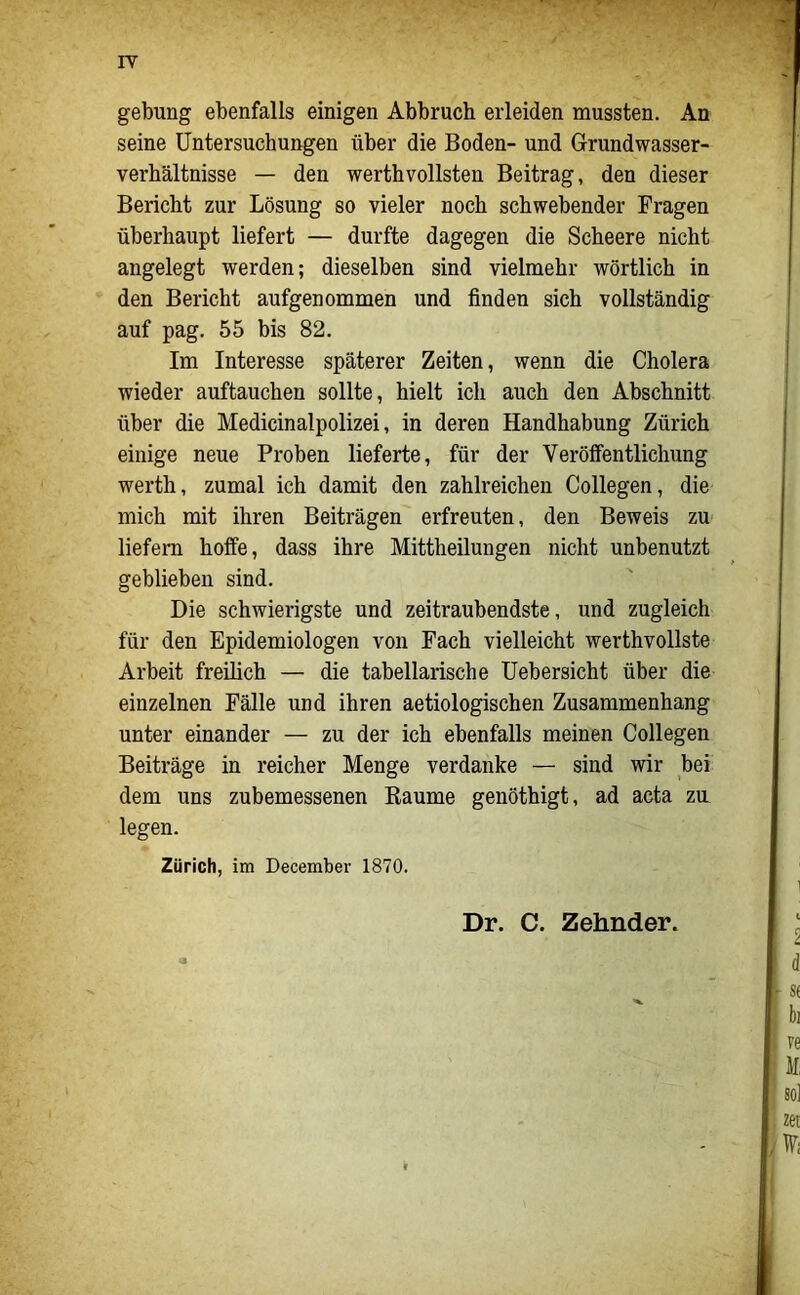 IT gebung ebenfalls einigen Abbruch erleiden mussten. An seine Untersuchungen über die Boden- und Grundwasser- verhältnisse — den werthvollsten Beitrag, den dieser Bericht zur Lösung so vieler noch schwebender Tragen überhaupt liefert — durfte dagegen die Scheere nicht angelegt werden; dieselben sind vielmehr wörtlich in den Bericht aufgenommen und finden sich vollständig auf pag. 55 bis 82. Im Interesse späterer Zeiten, wenn die Cholera wieder auftauchen sollte, hielt ich auch den Abschnitt über die Medicinalpolizei, in deren Handhabung Zürich einige neue Proben lieferte, für der Veröffentlichung werth, zumal ich damit den zahlreichen Collegen, die mich mit ihren Beiträgen erfreuten, den Beweis zu liefern hoffe, dass ihre Mittheilungen nicht unbenutzt geblieben sind. Die schwierigste und zeitraubendste, und zugleich für den Epidemiologen von Fach vielleicht werthvollste Arbeit freilich — die tabellarische üebersicht über die einzelnen Fälle und ihren aetiologischen Zusammenhang unter einander — zu der ich ebenfalls meinen Collegen Beiträge in reicher Menge verdanke — sind wir bei dem uns zubemessenen Kaume genöthigt, ad acta zu legen. Zürich, im December 1870. Dr. C. Zehnder.