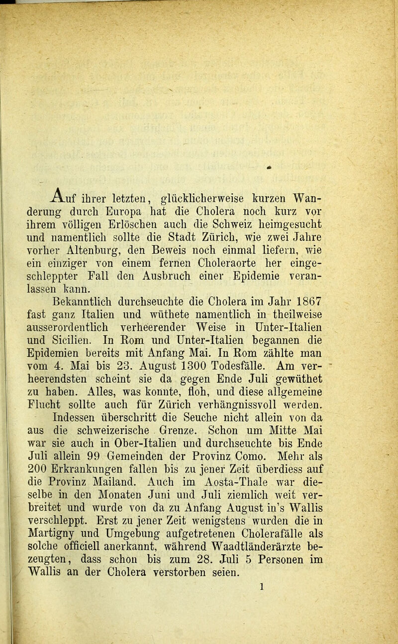 Auf ihrer letzten, glücklicherweise kurzen Wan- derung durch Europa hat die Cholera noch kurz vor ihrem völligen Erlöschen auch die Schweiz heimgesucht und namentlich sollte die Stadt Zürich, wie zwei Jahre vorher Altenburg, den Beweis noch einmal liefern, wie ein einziger von einem fernen Choleraorte her einge- schleppter Fall den Ausbruch einer Epidemie veran- lassen kann. Bekanntlich durchseuchte die Cholera im Jahr 1867 fast ganz Italien und wüthete namentlich in theilweise ausserordentlich verheerender Weise in Unter-Italien und Sicilien. In Eom und Unter-Italien begannen die Epidemien bereits mit Anfang Mai. In Rom zählte man vom 4. Mai bis 23. August 1300 Todesfälle. Ara ver- * heerendsten scheint sie da gegen Ende Juli gewüthet zu haben. Alles, was konnte, floh, und diese allgemeine Flucht sollte auch für Zürich verhängnissvoll werden. Indessen überschritt die Seuche nicht allein von da aus die schweizerische Grenze. Schon um Mitte Mai war sie auch in Ober-Italien und durchseuchte bis Ende Juli allein 99 Gemeinden der Provinz Como. Mehr als 200 Erkrankungen fallen bis zu jener Zeit überdiess auf die Provinz Mailand. Auch im Aosta-Thale war die- selbe in den Monaten Juni und Juli ziemlich weit ver- breitet und wurde von da zu Anfang August in’s Wallis verschleppt. Erst zu jener Zeit wenigstens wurden die in Martigny und Umgebung aufgetretenen Cholerafälle als solche officiell anerkannt, während Waadtländerärzte be- zeugten, dass schon bis zum 28. Juli 5 Personen im Wallis an der Cholera verstorben seien.